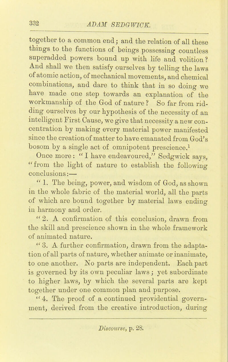 together to a common end; and the relation of all these things to the functions of beings possessing countless superadded powers bound up with life and volition? And shall we then satisfy ourselves by telling the laws of atomic action, of mechanical movements, and chemical combinations, and dare to think that in so doing we have made one step towards an explanation of the workmanship of the God of nature ? So far from rid- ding ourselves by our hypothesis of the necessity of an intelligent First Cause, we give that necessity a new con- centration by making every material power manifested since the creation of matter to have emanated from God's bosom by a single act of omnipotent prescience.1 Once more : “ I have endeavoured, Sedgwick says, “from the light of nature to establish the following conclusions:— “ 1. The being, power, and wisdom of God, as shown in the whole fabric of the material world, all the parts of which are bound together by material laws ending- in harmony and order. “2. A confirmation of this conclusion, drawn from the skill and prescience shown in the whole framework of animated nature. “3. A further confirmation, drawn from the adapta- tion of all parts of nature, whether animate or inanimate, to one another. No parts are independent. Each part is governed by its own peculiar laws; yet subordinate to higher laws, by which the several parts are kept together under one common plan and purpose. “4. The proof of a continued providential govern- ment, derived from the creative introduction, during Discourse, p. 28.