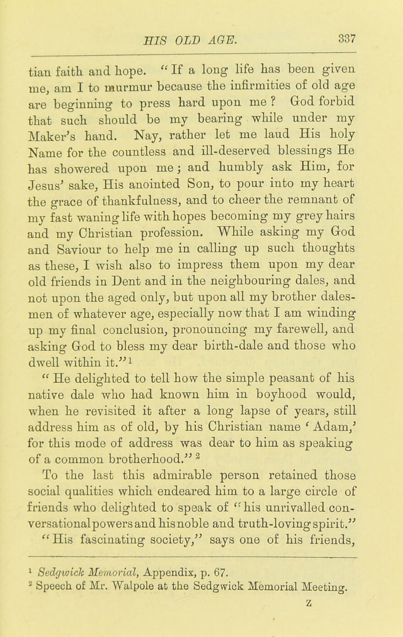 tian faith and hope. “ If a long life has been given me, am I to murmur because the infirmities of old age are beginning to press hard upon me ? God forbid that such should be my bearing while under my Maker's hand. Nay, rather let me laud His holy Name for the countless and ill-deserved blessings He has showered upon me; and humbly ask Him, for Jesus' sake, His anointed Son, to pour into my heart the grace of thankfulness, and to cheer the remnant of my fast waning life with hopes becoming my grey hairs and my Christian profession. While asking my God and Saviour to help me in calling up such thoughts as these, I wish also to impress them upon my dear old friends in Dent and in the neighbouring dales, and not upon the aged only, but upon all my brother dales- men of whatever age, especially now that I am winding- up my final conclusion, pronouncing my farewell, and asking God to bless my dear birth-dale and those who dwell within it.1 “ He delighted to tell how the simple peasant of his native dale who had known him in boyhood would, when he revisited it after a long lapse of years, still address him as of old, by his Christian name f Adam,' for this mode of address was dear to him as speaking of a common brotherhood. 2 To the last this admirable person retained those social qualities which endeared him to a large circle of friends who delighted to speak of cr his unrivalled con- versationalpowersand hisnoble and truth-loving spirit. “His fascinating society, says one of his friends, 1 Sedrjwiclt Memorial, Appendix, p. 67. 2 Speech of Mr. Walpole at the Sedgwick Memorial Meeting. z