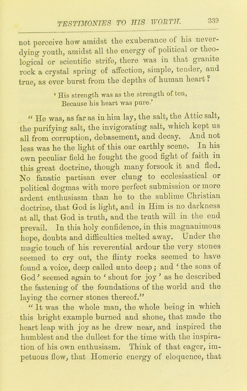 not; perceive how amidst the exuberance of his nevei- dying youth, amidst all the energy of political or theo- logical or scientific strife, there was in that granite rock a crystal spring of affection, simple, tendei, and true, as ever burst from the depths of human heart ? ‘ His strength was as the strength of ten, Because his heart was pure.’ “ He was, as far as in him lay, the salt, the Attic salt, the purifying salt, the invigorating salt, which kept us all from corruption, debasement, and decay. And not less was he the light of this our earthly scene. In his own peculiar field he fought the good fight of faith in this great doctrine, though many forsook it and fled. No fanatic partisan ever clung to ecclesiastical or political dogmas with more perfect submission or more ardent enthusiasm than he to the sublime Christian doctrine, that God is light, and in Him is no darkness at all, that God is truth, and the truth will in the end prevail. In this holy confidence, in this magnanimous hope, doubts and difficulties melted away. Under the magic touch of his reverential ardour the very stones seemed to cry out, the flinty rocks seemed to have found a voice, deep called unto deep; and c the sons of God * seemed again to ‘ shout for joy * as he described the fastening of the foundations of the world and the laying the corner stones thereof.” “ It was the whole man, the whole being in which this bright example burned and shone, that made the heart leap with joy as he drew near, and inspired the humblest and the dullest for the time with the inspira- tion of his own enthusiasm. Think of that eager, im- petuous flow, that Homeric energy of eloquence, that