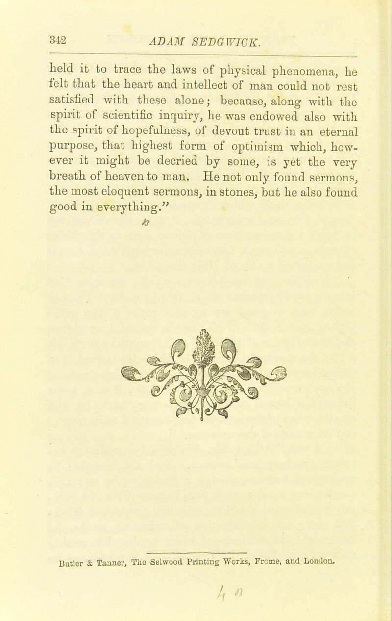 lield it to trace the laws of physical phenomena, he felt that the heart and intellect of man could not rest satisfied with these alone; because, along with the spirit of scientific inquiry, he was endowed also with the spirit of hopefulness, of devout trust in an eternal purpose, that highest form of optimism which, how- ever it might be decried by some, is yet the very breath of heaven to man. He not only found sermons, the most eloquent sermons, in stones, but he also found good in everything.” /? Butler & Tanner, Tiie Selwood Printing Works, Frome, and London.