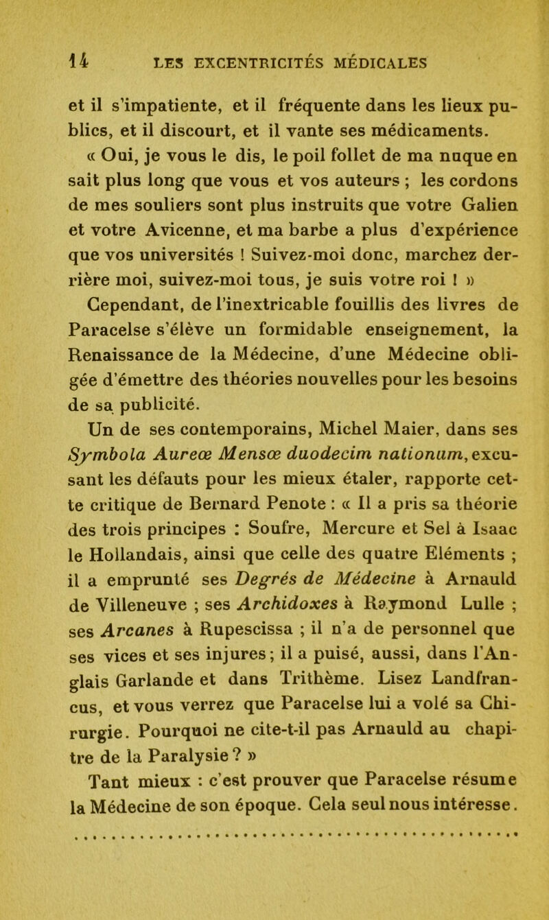 et il s’impatiente, et il fréquente dans les lieux pu- blics, et il discourt, et il vante ses médicaments. « Oui, je vous le dis, le poil follet de ma nuque en sait plus long que vous et vos auteurs ; les cordons de mes souliers sont plus instruits que votre Galien et votre Avicenne, et ma barbe a plus d’expérience que vos universités ! Suivez-moi donc, marchez der- rière moi, suivez-moi tous, je suis votre roi I » Cependant, de l’inextricable fouillis des livres de Paracelse s’élève un formidable enseignement, la Renaissance de la Médecine, d’une Médecine obli- gée d’émettre des théories nouvelles pour les besoins de sa publicité. Un de ses contemporains, Michel Maier, dans ses Symbola Aureœ Mensœ duodecim nationum, excu- sant les défauts pour les mieux étaler, rapporte cet- te critique de Bernard Penote : « Il a pris sa théorie des trois principes : Soufre, Mercure et Sel à Isaac le Hollandais, ainsi que celle des quatre Eléments ; il a emprunté ses Degrés de Médecine à Arnauld de Villeneuve ; ses Archidoxes à Raymond Lulle ; ses Arcanes à Rupescissa ; il n’a de personnel que ses vices et ses injures; il a puisé, aussi, dans l’An- glais Garlande et dans Trithème. Lisez Landfran- cus, et vous verrez que Paracelse lui a volé sa Chi- rurgie . Pourquoi ne cite-t-il pas Arnauld au chapi- tre de la Paralysie ? » Tant mieux : c’est prouver que Paracelse résume la Médecine de son époque. Cela seul nous intéresse.