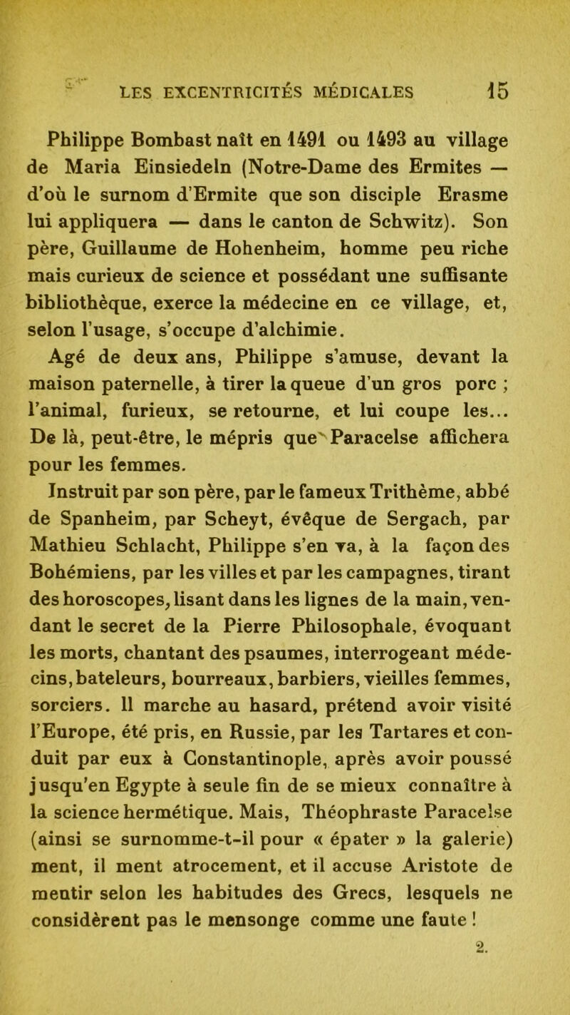 Philippe Bombast naît en 1491 ou 1493 au village de Maria Einsiedeln (Notre-Dame des Ermites — d’où le surnom d’Ermite que son disciple Erasme lui appliquera — dans le canton de Schwitz). Son père, Guillaume de Hohenheim, homme peu riche mais curieux de science et possédant une suffisante bibliothèque, exerce la médecine en ce village, et, selon l’usage, s’occupe d’alchimie. Agé de deux ans, Philippe s’amuse, devant la maison paternelle, à tirer la queue d’un gros porc ; l’animal, furieux, se retourne, et lui coupe les... De là, peut-être, le mépris quev Paracelse affichera pour les femmes. Instruit par son père, parle fameuxTrithème, abbé de Spanheim, par Scheyt, évêque de Sergach, par Mathieu Schlacht, Philippe s’en va, à la façon des Bohémiens, par les villes et par les campagnes, tirant des horoscopes, lisant dans les lignes de la main, ven- dant le secret de la Pierre Philosophale, évoquant les morts, chantant des psaumes, interrogeant méde- cins, bateleurs, bourreaux, barbiers, vieilles femmes, sorciers. 11 marche au hasard, prétend avoir visité l’Europe, été pris, en Russie, par les Tartares et con- duit par eux à Constantinople, après avoir poussé jusqu’en Egypte à seule fin de se mieux connaître à la science hermétique. Mais, Théophraste Paracelse (ainsi se surnomme-t-il pour « épater » la galerie) ment, il ment atrocement, et il accuse Aristote de mentir selon les habitudes des Grecs, lesquels ne considèrent pas le mensonge comme une faute !