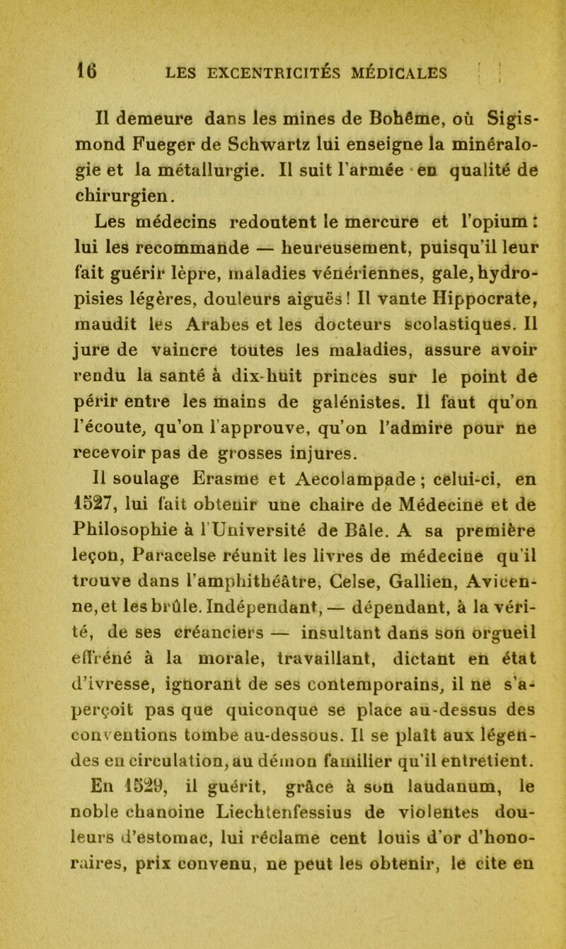 Il demeure dans les mines de Bohême, où Sigis- mond Fueger de Schwartz lui enseigne la minéralo- gie et la métallurgie. Il suit l’armée en qualité de chirurgien. Les médecins x'edoutent le mercure et l’opium : lui les recommande — heureusement, puisqu'il leur fait guérir lèpre, maladies vénériennes, gale, hydro- pisies légères, douleurs aiguës! Il vante Hippocrate, maudit les Arabes et les docteurs scolastiques. Il jure de vaincre toutes les maladies, assure avoir rendu la santé à dix-huit princes sur le point de périr entre les mains de galénistes. Il faut qu’on l’écoute, qu’on l’approuve, qu’on l’admire pour ne recevoir pas de grosses injures. Il soulage Erasme et Aecolampade ; celui-ci, en 1527, lui fait obteuir une chaire de Médecine et de Philosophie à l’Université de Bâle. A sa première leçon, Paracelse réunit les livres de médecine qu’il trouve dans l'amphithéâtre, Celse, Gallien, Avicen- ne, et les brûle. Indépendant,— dépendant, à la véri- té, de ses créanciers — insultant dans son orgueil effréné à la morale, travaillant, dictant en état d’ivresse, ignorant de ses contemporains, il ne s’a- perçoit pas que quiconque se place au-dessus des conventions tombe au-dessous. Il se plaît aux légen- des eu circulation, au démon familier qu’il entretient. En 1529, il guérit, grâce à son laudanum, le noble chanoine Liechtenfessius de violentes dou- leurs d’estomac, lui réclame cent louis d’or d’hono- raires, prix convenu, ne peut les obtenir, le cite en