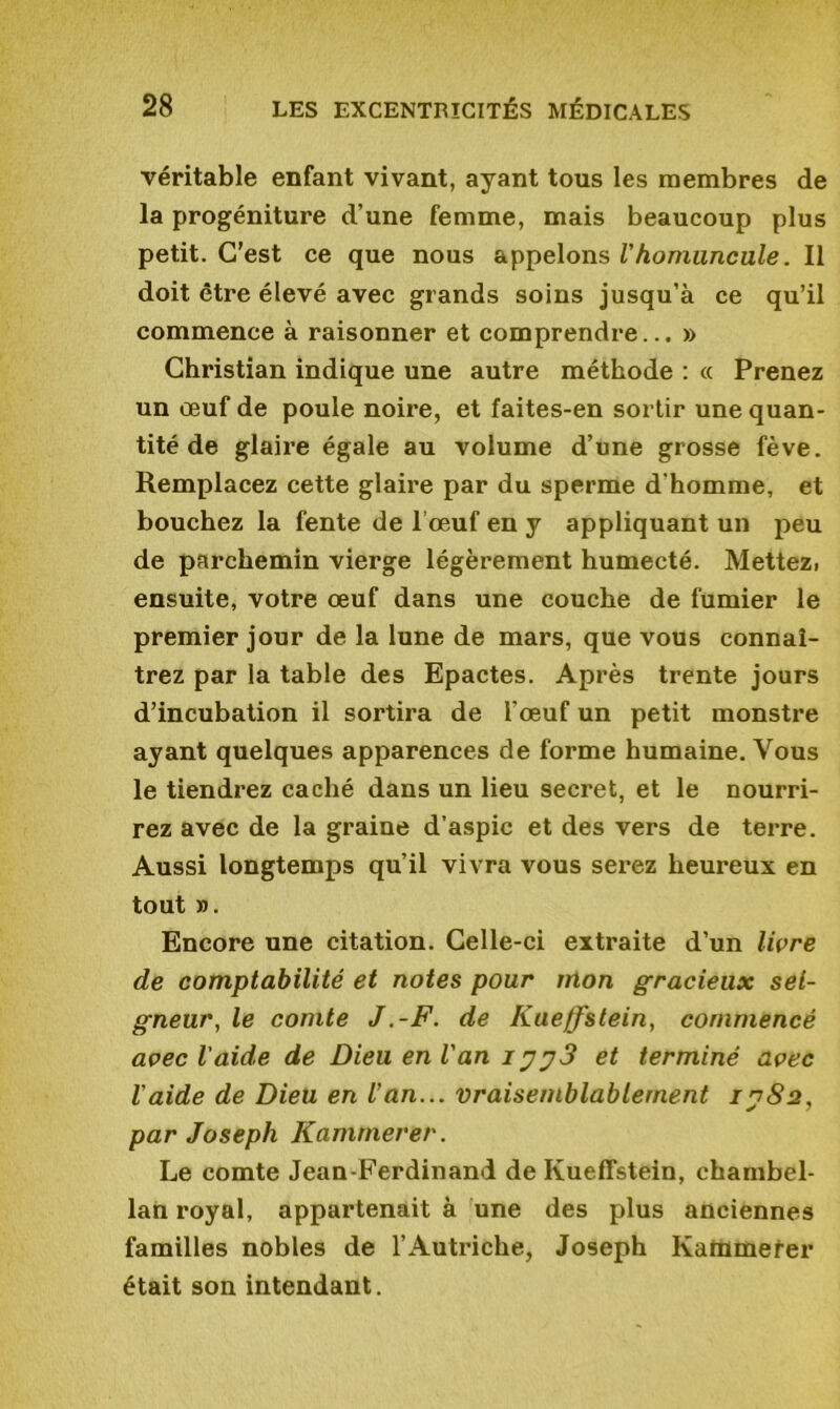 véritable enfant vivant, ayant tous les membres de la progéniture d’une femme, mais beaucoup plus petit. C’est ce que nous appelons Vhomuncule. Il doit être élevé avec grands soins jusqu’à ce qu’il commence à raisonner et comprendre... » Christian indique une autre méthode : « Prenez un œuf de poule noire, et faites-en sortir une quan- tité de glaire égale au volume d’une grosse fève. Remplacez cette glaire par du sperme d'homme, et bouchez la fente de l’œuf en y appliquant un peu de parchemin vierge légèrement humecté. Mettez, ensuite, votre œuf dans une couche de fumier le premier jour de la lune de mars, que vous connaî- trez par la table des Epactes. Après trente jours d’incubation il sortira de l’œuf un petit monstre ayant quelques apparences de forme humaine. Vous le tiendrez caché dans un lieu secret, et le nourri- rez avec de la graine d’aspic et des vers de terre. Aussi longtemps qu’il vivra vous serez heureux en tout ». Encore une citation. Celle-ci extraite d’un livre de comptabilité et notes pour mon gracieux sei- gneur, le comte J .-F. de Kueffstein, commencé avec l'aide de Dieu en Van iet terminé avec l'aide de Dieu en Van... vraisemblablement 1^82, par Joseph Kamrnerer. Le comte Jean-Ferdinand de Kueffstein, chambel- lan royal, appartenait à une des plus anciennes familles nobles de l’Autriche, Joseph Katümefer était son intendant.