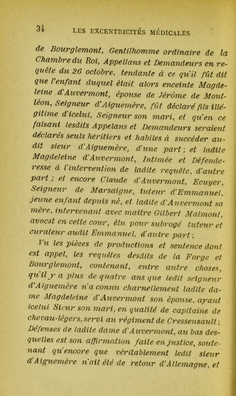 de Bourglemont, Gentilhomme ordinaire de la Chambre du Roi, Appelions et Demandeurs en re- quête du 26 octobre, tendante à ce qu'il fût dit que l'enfant duquel était alors enceinte Magde- leine d'Auvermont, épouse de Jérôme de Mont- le°n. Seigneur d'Aiguemère, fût déclaré fils illé- gitime d icelui. Seigneur son mari, et qu'en ce faisant lesdits Appelons et Demandeurs seraient déclarés seuls héritiers et habiles à succéder au- dit sieur d'Aiguemère, d'une part ; et ladite Magdeleine d'Auvermont, Intimée et Défende- resse à l'intervention de ladite requête, d'autre part, et encore Claude d'Auvermont, Ecuyer, Seigneur de Marsaigne, tuteur d'Emmanuel, jeune enfant depuis ne, et ladite d'Auvermont sa mère, intervenant avec maitre Gilbert Malmont, avocat ën cette cour, élu pour subrogé tuteur et curateur audit Emmanuel, d’autre part ; Vu les Pièces de productions et sentence dont est appel, les requêtes desdits de la Forge et Bourglemont, contenant, entre autre choses, quilya plus de quatre ans que ledit seigneur d’Aiguemère n'a connu charnellement ladite da- me Magdeleine d'Auvermont son épouse, ayant icelui Sieur son mari, en qualité de capitaine de chevau-légers, servi au régiment de Cressensault ; Défenses de ladite dame d'Auvermont, au bas des- quelles est son affirmation faite en justice, soute- nant quencore que véritablement ledit sieur d A iguemère nait été de retour d’Allemagne, et