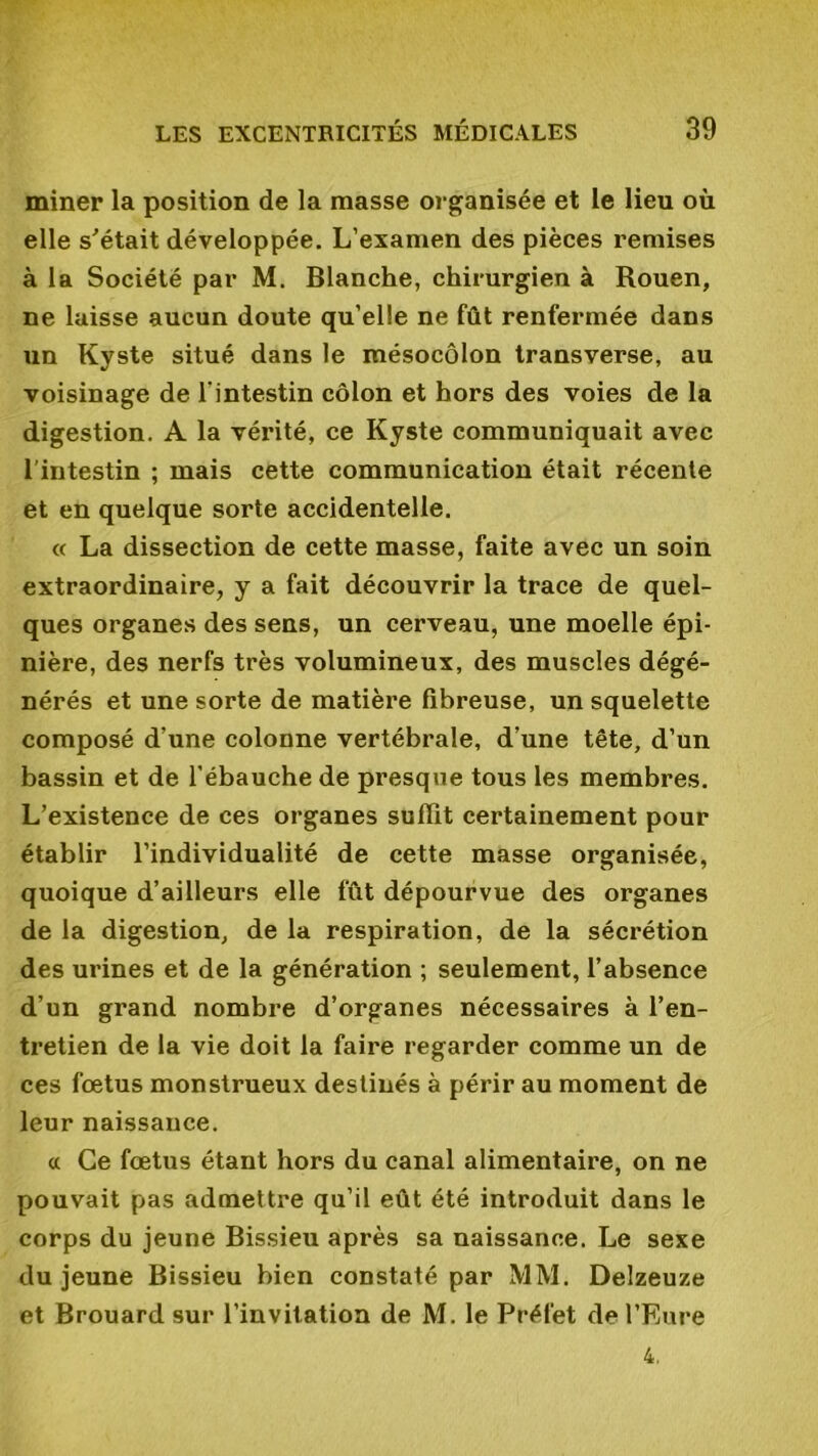 miner la position de la masse organisée et le lieu où elle s'était développée. L’examen des pièces remises à la Société par M. Blanche, chirurgien à Rouen, ne laisse aucun doute qu’elle ne fût renfermée dans un Kyste situé dans le mésocôlon transverse, au voisinage de l'intestin côlon et hors des voies de la digestion. A la vérité, ce Kyste communiquait avec l'intestin ; mais cette communication était récente et en quelque sorte accidentelle. « La dissection de cette masse, faite avec un soin extraordinaire, y a fait découvrir la trace de quel- ques organes des sens, un cerveau, une moelle épi- nière, des nerfs très volumineux, des muscles dégé- nérés et une sorte de matière fibreuse, un squelette composé d’une colonne vertébrale, d’une tête, d’un bassin et de l’ébauche de presque tous les membres. L’existence de ces organes suffit certainement pour établir l’individualité de cette masse organisée, quoique d’ailleurs elle fût dépourvue des organes de la digestion, de la respiration, de la sécrétion des urines et de la génération ; seulement, l’absence d’un grand nombre d’organes nécessaires à l’en- tretien de la vie doit la faire regarder comme un de ces fœtus monstrueux destinés à périr au moment de leur naissance. a Ce fœtus étant hors du canal alimentaire, on ne pouvait pas admettre qu’il eût été introduit dans le corps du jeune Bissieu après sa naissance. Le sexe du jeune Bissieu bien constaté par MM. Delzeuze et Brouard sur l’invitation de M. le Préfet de l’Eure 4,