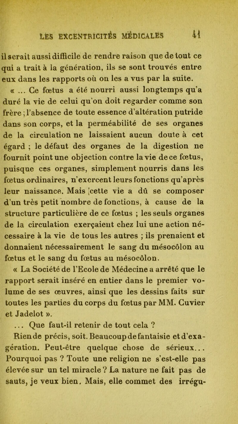 Userait aussi difficile de rendre raison que de tout ce qui a trait à la génération, ils se sont trouvés entre eux dans les rapports où on les a vus par la suite. « ... Ce fœtus a été nourri aussi longtemps qu’a duré la vie de celui qu’on doit regarder comme son frère ; l’absence de toute essence d’altération putride dans son corps, et la perméabilité de ses organes de la circulation ne laissaient aucun doute à cet égard ; le défaut des organes de la digestion ne fournit point une objection contre la vie dece fœtus, puisque ces organes, simplement nourris dans les fœtus ordinaires, n’exercent leurs fonctions qu’après leur naissance. Mais 'cette vie a dû se composer d’un très petit nombre de fonctions, à cause de la structure particulière de ce fœtus ; les seuls organes de la circulation exerçaient chez lui une action né- cessaire à la vie de tous les autres ; ils prenaient et donnaient nécessairement le sang du mésocôlon au fœtus et le sang du fœtus au mésocôlon. « La Société de l’Ecole de Médecine a arrêté que le rapport serait inséré en entier dans le premier vo- lume de ses œuvres, ainsi que les dessins faits sur toutes les parties du corps du fœtus par MM. Cuvier et Jadelot ». ... Que faut-il retenir de tout cela ? Riende précis, soit. Beaucoup de fantaisie etd’exa- gération. Peut-être quelque chose de sérieux... Pourquoi pas ? Toute une religion ne s’est-elle pas élevée sur un tel miracle ? La nature ne fait pas de sauts, je veux bien. Mais, elle commet des irrégu-