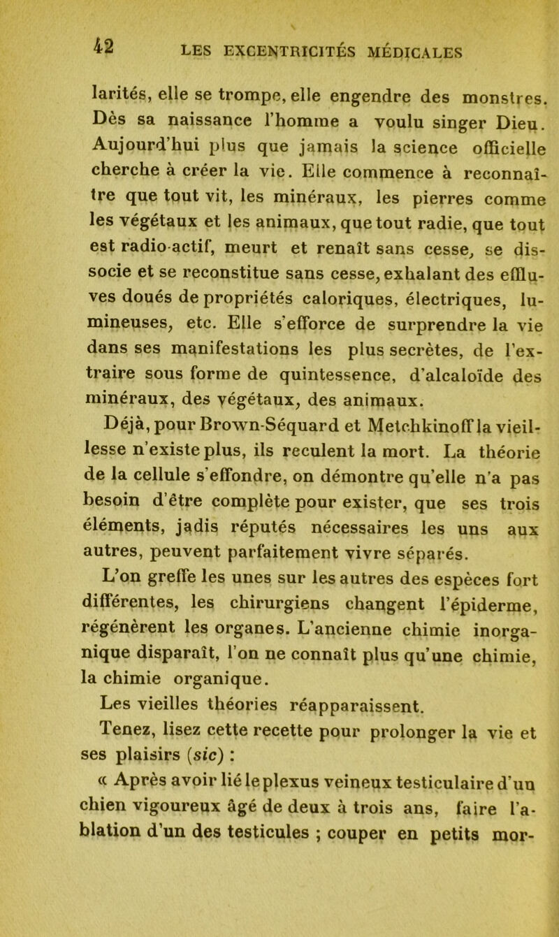 larités, elle se trompe, elle engendre des monstres. Dès sa naissance l’homme a voulu singer Dieu. Aujourd’hui plus que jamais la science officielle cherche à créer la vie. Elle commence à reconnaî- tre que tout vit, les minéraux, les pierres comme les végétaux et les animaux, que tout radie, que tout est radio actif, meurt et renaît sans cesse, se dis- socie et se reconstitue sans cesse, exhalant des efflu- ves doués de propriétés caloriques, électriques, lu- mineuses, etc. Elle s'efforce de surprendre la vie dans ses manifestations les plus secrètes, de l’ex- traire sous forme de quintessence, d’alcaloïde des minéraux, des végétaux, des animaux. Déjà, pour Brown-Séquard et Metchkinoff la vieil- lesse n’existe plus, ils reculent la mort. La théorie de la cellule s'effondre, on démontre qu’elle n’a pas besoin d’être complète pour exister, que ses trois éléments, jadis réputés nécessaires les uns aux autres, peuvent parfaitement vivre séparés. L’on greffe les unes sur les autres des espèces fort différentes, les chirurgiens changent l’épiderme, régénèrent les organes. L’ancienne chimie inorga- nique disparaît, l’on ne connaît plus qu’une chimie, la chimie organique. Les vieilles théories réapparaissent. Tenez, lisez cette recette pour prolonger la vie et ses plaisirs (sic) : « Après avoir lié le plexus veineux testiculaire d’uu chien vigoureux âgé de deux à trois ans, faire l’a- blation d’un des testicules ; couper en petits mor-