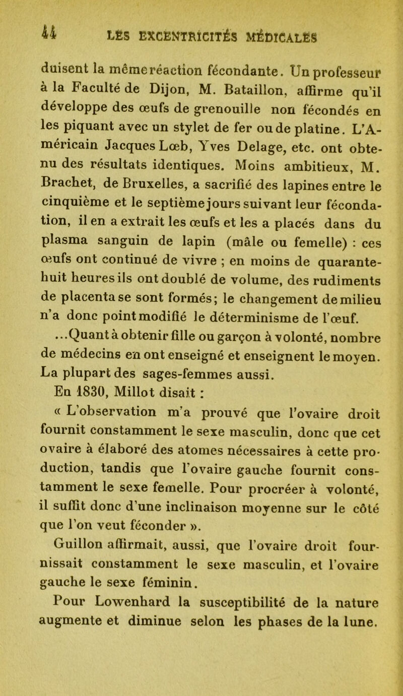 düisent la même réaction fécondante. Un professeur à la Faculté de Dijon, M. Bataillon, affirme qu’il développe des œufs de grenouille non fécondés en les piquant avec un stylet de fer ou de platine. L’A- méricain Jacques Lœb, Yves Delage, etc. ont obte- nu des résultats identiques. Moins ambitieux, M. Brachet, de Bruxelles, a sacrifié des lapines entre le cinquième et le septième jours suivant leur féconda- tion, il en a extrait les œufs et les a placés dans du plasma sanguin de lapin (mâle ou femelle) : ces œufs ont continué de vivre ; en moins de quarante- huit heures ils ont doublé de volume, des rudiments de placenta se sont formés; le changement de milieu n a donc point modifié le déterminisme de l’œuf. ...Quant à obtenir fille ou garçon àvolonté, nombre de médecins en ont enseigné et enseignent le moyen. La plupart des sages-femmes aussi. Eu 1830, Millot disait : « L’observation m’a prouvé que l’ovaire droit fournit constamment le sexe masculin, donc que cet ovaire à élaboré des atomes nécessaires à cette pro- duction, tandis que 1 ovaire gauche fournit cons- tamment le sexe femelle. Pour procréer à volonté, il suffit donc d’une inclinaison moyenne sur le côté que l’on veut féconder ». Guillon aftirmait, aussi, que l’ovaire droit four- nissait constamment le sexe masculin, et l’ovaire gauche le sexe féminin. Pour Lowenhard la susceptibilité de la nature augmente et diminue selon les phases de la lune.