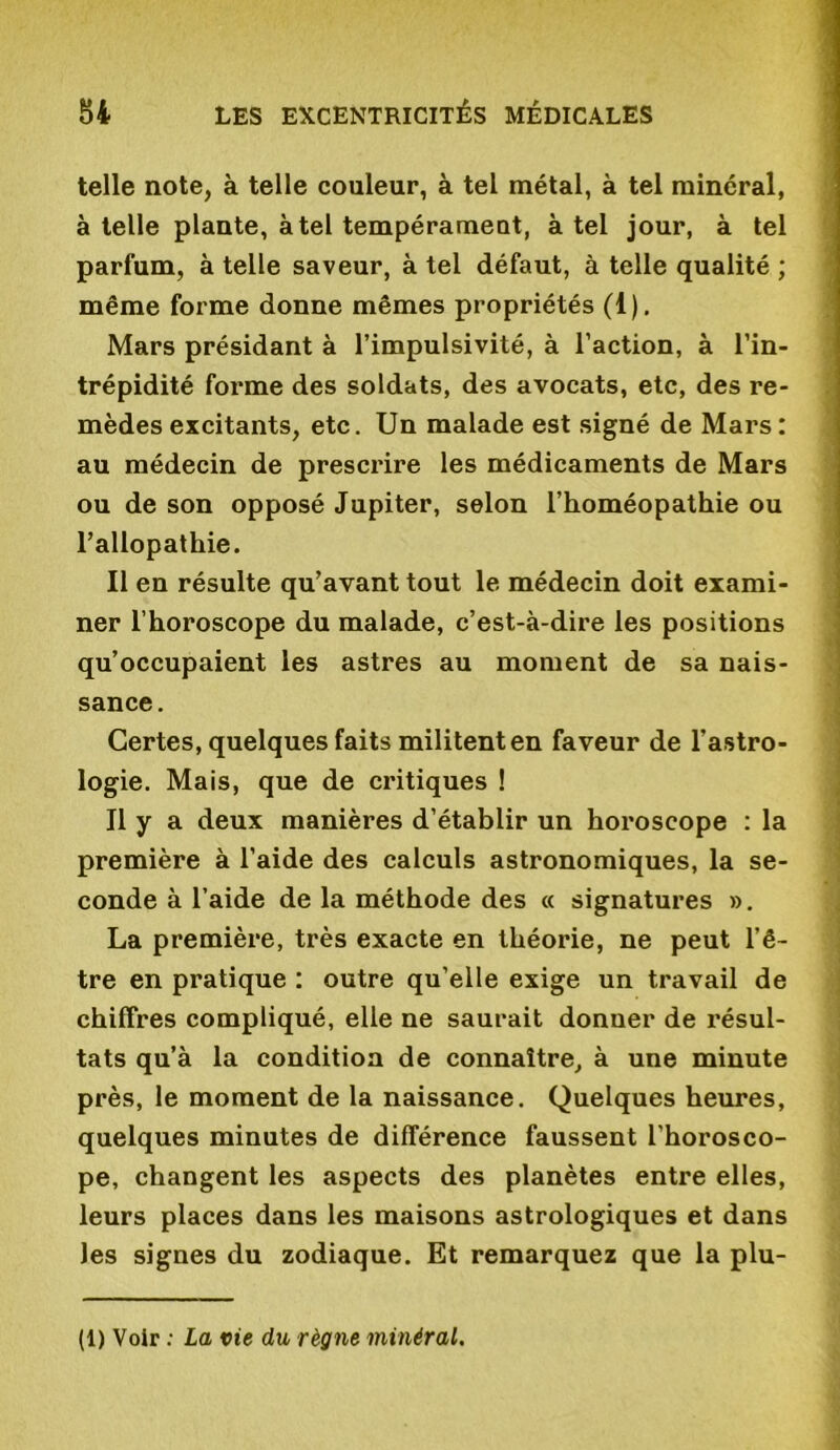 telle note, à telle couleur, à tel métal, à tel minéral, à telle plante, à tel tempérament, à tel jour, à tel parfum, à telle saveur, à tel défaut, à telle qualité ; même forme donne mêmes propriétés (1). Mars présidant à l’impulsivité, à l’action, à l’in- trépidité forme des soldats, des avocats, etc, des re- mèdes excitants, etc. Un malade est signé de Mars : au médecin de prescrire les médicaments de Mars ou de son opposé Jupiter, selon l’homéopathie ou l’allopathie. Il en résulte qu’avant tout le médecin doit exami- ner l’horoscope du malade, c’est-à-dire les positions qu’occupaient les astres au moment de sa nais- sance. Certes, quelques faits militent en faveur de l’astro- logie. Mais, que de critiques ! Il y a deux manières d’établir un horoscope : la première à l’aide des calculs astronomiques, la se- conde à l’aide de la méthode des « signatures ». La première, très exacte en théorie, ne peut l’ê- tre en pratique : outre qu’elle exige un travail de chiffres compliqué, elle ne saurait donner de résul- tats qu’à la condition de connaître, à une minute près, le moment de la naissance. Quelques heures, quelques minutes de différence faussent l’horosco- pe, changent les aspects des planètes entre elles, leurs places dans les maisons astrologiques et dans les signes du zodiaque. Et remarquez que la plu- (1) Voir : La vie du règne minéral.