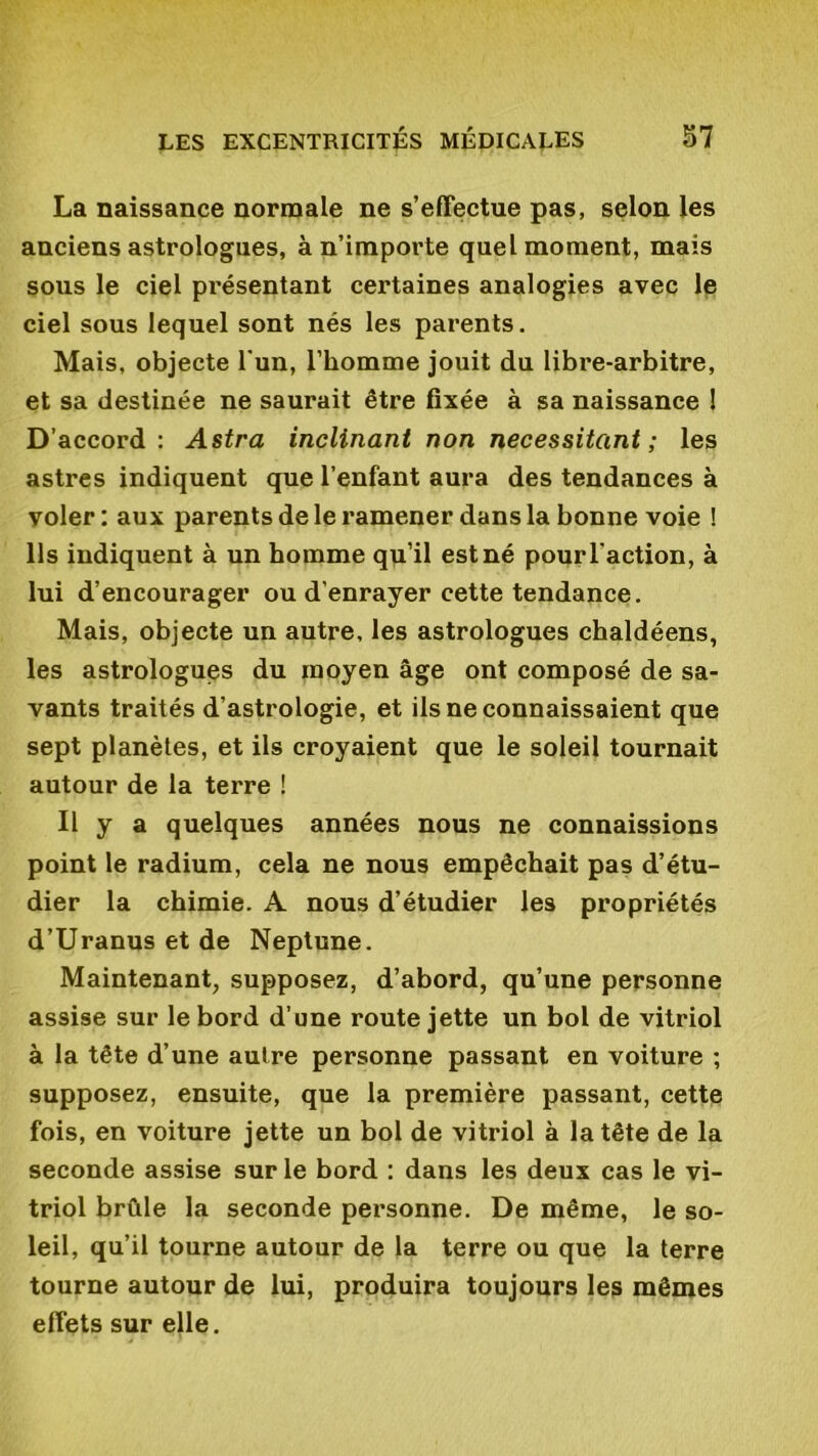 La naissance normale ne s’effectue pas, selon les anciens astrologues, à n’importe quel moment, mais sous le ciel présentant certaines analogies avec le ciel sous lequel sont nés les parents. Mais, objecte l'un, l’homme jouit du libre-arbitre, et sa destinée ne saurait être fixée à sa naissance ! D’accord: Astra inclinant non nécessitant; les astres indiquent que l’enfant aura des tendances à voler: aux parents de le ramener dans la bonne voie ! Ils indiquent à un homme qu’il est né pour l'action, à lui d’encourager ou d’enrayer cette tendance. Mais, objecte un autre, les astrologues chaldéens, les astrologues du moyen âge ont composé de sa- vants traités d’astrologie, et ils ne connaissaient que sept planètes, et ils croyaient que le soleil tournait autour de la terre ! Il y a quelques années nous ne connaissions point le radium, cela ne nous empêchait pas d’étu- dier la chimie. A nous d’étudier les propriétés d’Uranus et de Neptune. Maintenant, supposez, d’abord, qu’une personne assise sur le bord d’une route jette un bol de vitriol à la tête d’une autre personne passant en voiture ; supposez, ensuite, que la première passant, cette fois, en voiture jette un bol de vitriol à la tête de la seconde assise sur le bord : dans les deux cas le vi- triol brûle la seconde personne. De même, le so- leil, qu’il tourne autour de la terre ou que la terre tourne autour de lui, produira toujours les mêmes effets sur elle.