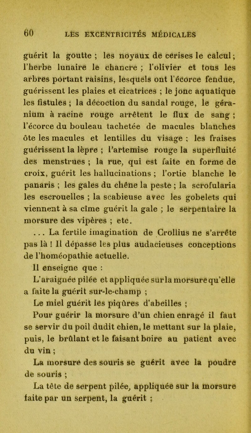 guérit la goutte ; les noyaux de cerises le calcul ; l’herbe lunaire le chancre ; l’olivier et tous les arbres portant raisins, lesquels ont l’écorce fendue, guérissent les plaies et cicatrices ; le jonc aquatique les fistules ; la décoction du sandal rouge, le géra- nium à racine rouge arrêtent le flux de sang ; l’écorce du bouleau tachetée de macules blanches ôte les macules et lentilles du visage ; les fraises guérissent la lèpre ; l’artemise rouge la superfluité des menstrues ; la rue, qui est faite en forme de croix, guérit les hallucinations ; l’ortie blanche le panaris ; les gales du chêne la peste ; la scrofularia les escrouelles ; la scabieuse avec les gobelets qui viennent à sa cime guérit la gale ; le serpentaire la morsure des vipères ; etc. ... La fertile imagination de Crollius ne s’arrête pas là ! Il dépasse les plus audacieuses conceptions de l’homéopathie actuelle. 11 enseigne que : L’araignée pilée et appliquée sur la morsure qu’elle a faite la guérit sur-le-champ ; Le miel guérit les piqûres d’abeilles ; Pour guérir la morsure d’un chien enragé il faut se servir du poil dudit chien, le mettant sur la plaie, puis, le brûlant et le faisant boire au patient avec du vin ; La morsure des souris se guérit avec la poudre de souris ; La tête de serpent pilée, appliquée sur la morsure laite par un serpent, la guérit ;