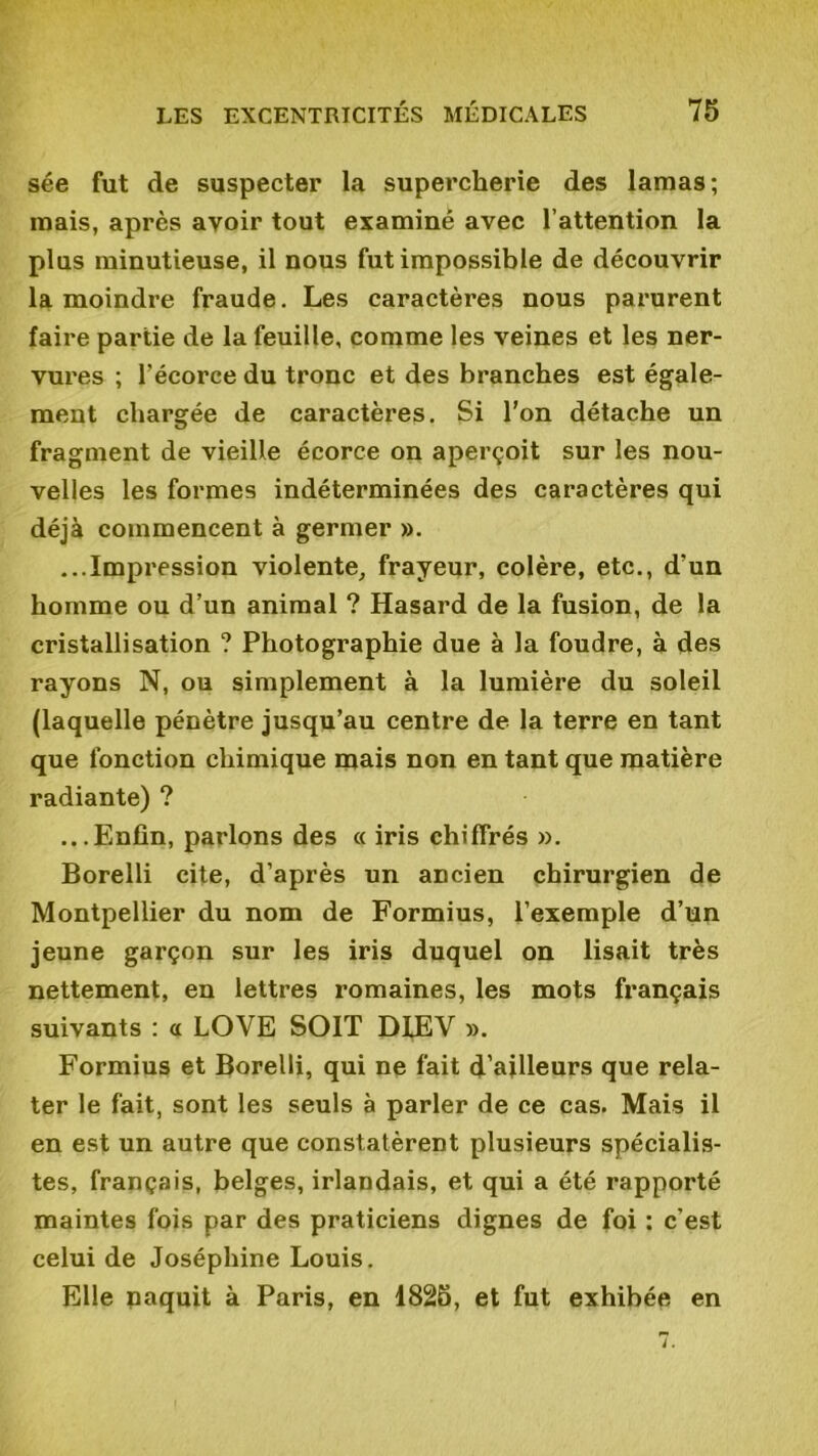 sée fut de suspecter la supercherie des lamas; mais, après avoir tout examiné avec l’attention la plus minutieuse, il nous fut impossible de découvrir la moindre fraude. Les caractères nous parurent faire partie de la feuille, comme les veines et les ner- vures ; l’écorce du tronc et des branches est égale- ment chargée de caractères. Si l’on détache un fragment de vieille écorce on aperçoit sur les nou- velles les formes indéterminées des caractères qui déjà commencent à germer ». ...Impression violente, frayeur, colère, etc., d’un homme ou d’un animal ? Hasard de la fusion, de la cristallisation ? Photographie due à la foudre, à des rayons N, ou simplement à la lumière du soleil (laquelle pénètre jusqu’au centre de la terre en tant que fonction chimique mais non en tant que matière radiante) ? ...Enfin, parlons des « iris chiffrés ». Borelli cite, d’après un ancien chirurgien de Montpellier du nom de Formius, l’exemple d’un jeune garçon sur les iris duquel on lisait très nettement, en lettres romaines, les mots français suivants : a LOVE SOIT DIEV ». Formius et Borelli, qui ne fait d’ailleurs que rela- ter le fait, sont les seuls à parler de ce cas. Mais il en est un autre que constatèrent plusieurs spécialis- tes, français, belges, irlandais, et qui a été rapporté maintes fois par des praticiens dignes de foi : c’est celui de Joséphine Louis. Elle naquit à Paris, en 1825, et fut exhibée en