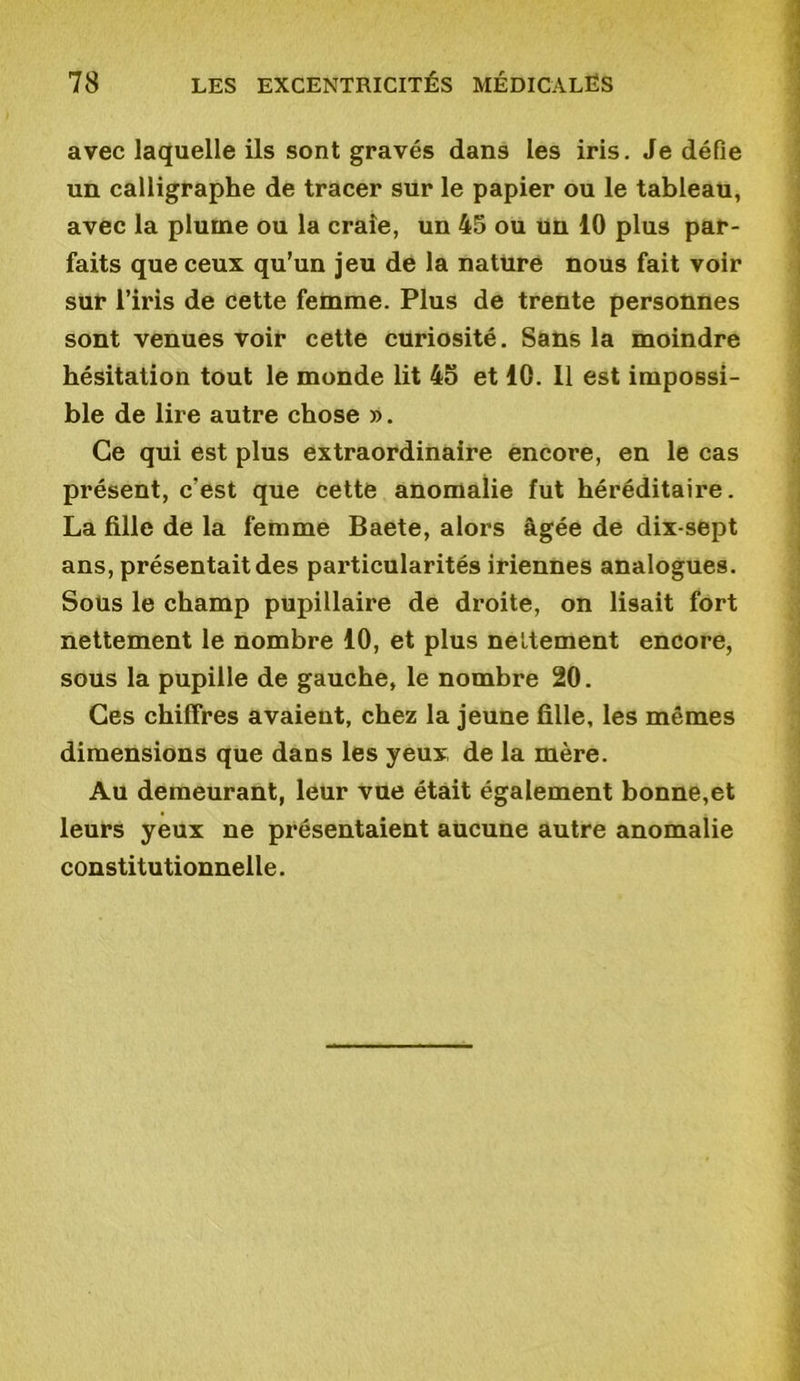 avec laquelle ils sont gravés dans les iris. Je défie un calligraphe de tracer sur le papier ou le tableau, avec la plume ou la craie, un 45 ou un 10 plus par- faits que ceux qu’un jeu de la nature nous fait voir sur l’iris de cette femme. Plus de trente personnes sont venues voir cette curiosité. Sans la moindre hésitation tout le monde lit 4o et 10. 11 est impossi- ble de lire autre chose ». Ce qui est plus extraordinaire encore, en le cas présent, c'est que cette anomalie fut héréditaire. La fille de la femme Baete, alors âgée de dix-sept ans, présentait des particularités iriennes analogues. Sous le champ pupillaire de droite, on lisait fort nettement le nombre 10, et plus nettement encore, sous la pupille de gauche, le nombre 20. Ces chiffres avaient, chez la jeune fille, les mêmes dimensions que dans les yeux de la mère. Au demeurant, leur vue était également bonne,et leurs yeux ne présentaient aucune autre anomalie constitutionnelle.