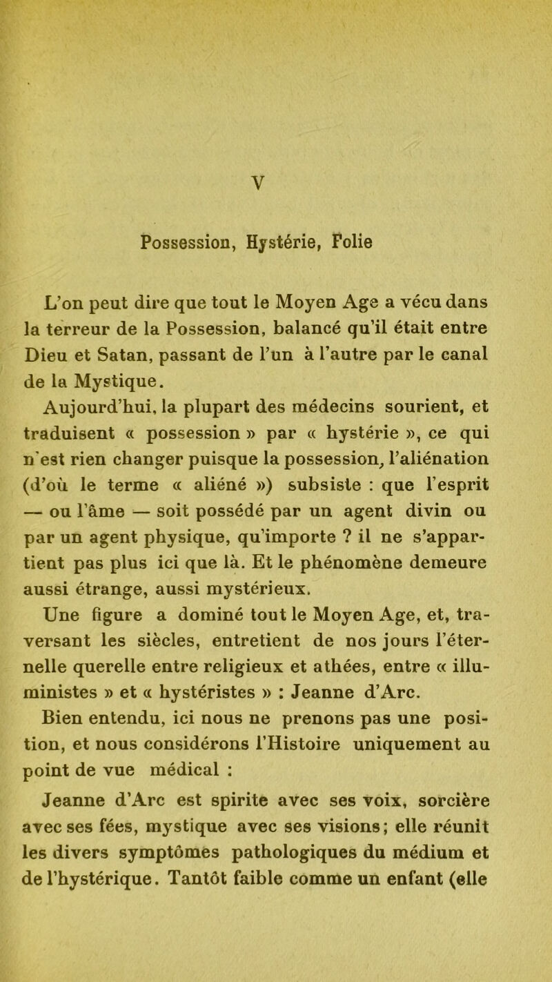 V Possession, Hystérie, Folie L’on peut dire que tout le Moyen Age a vécu dans la terreur de la Possession, balancé qu’il était entre Dieu et Satan, passant de l’un à l’autre par le canal de la Mystique. Aujourd’hui, la plupart des médecins sourient, et traduisent « possession » par « hystérie », ce qui n'est rien changer puisque la possession, l’aliénation (d’où le terme « aliéné ») subsiste : que l’esprit — ou l’âme — soit possédé par un agent divin ou par un agent physique, qu’importe ? il ne s’appar- tient pas plus ici que là. Et le phénomène demeure aussi étrange, aussi mystérieux. Une figure a dominé tout le Moyen Age, et, tra- versant les siècles, entretient de nos jours l’éter- nelle querelle entre religieux et athées, entre « illu- ministes » et « hystéristes » : Jeanne d’Arc. Bien entendu, ici nous ne prenons pas une posi- tion, et nous considérons l’Histoire uniquement au point de vue médical : Jeanne d’Arc est spirite avec ses voix, sorcière avec ses fées, mystique avec ses visions; elle réunit les divers symptômes pathologiques du médium et de l’hystérique. Tantôt faible comme un enfant (elle