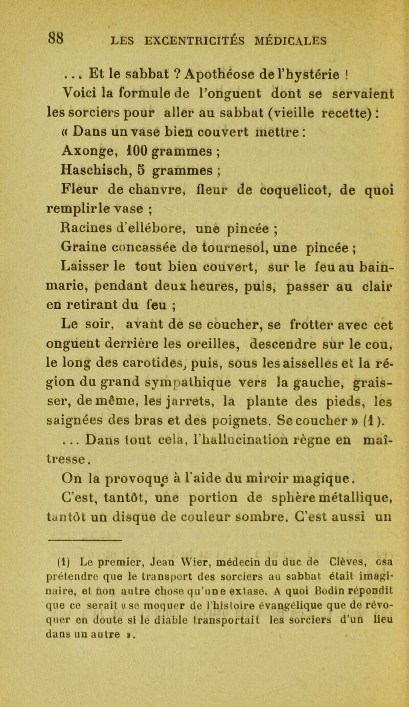 ... Et le sabbat ? Apothéose de l’hystérie ! Voici la formule de l’onguent dont se servaient les sorciers pour aller au sabbat (vieille recette) : « Dans un vase bien couvert mettre : Axonge, 100 grammes ; Haschisch, 5 grammes ; Fleur de chanvre, fleur de coquelicot, de quoi remplirle vase ; Racines d’ellébore, une pincée ; Graine concassée de tournesol, une pincée ; Laisser le tout bien couvert, sur le feu au bain- marie, pendant deux heures, puis, passer au clair en retirant du feu ; Le soir, avant de se coucher, se frotter avec cet onguent derrière les oreilles, descendre sur le cou, le long des carotides, puis, sous les aisselles et la ré- gion du grand sympathique vers la gauche, grais- ser, de même, les jarrets, la plante des pieds, les saignées des bras et des poignets. Se coucher » (1). ... Dans tout cela, l'hallucination règne en maî- tresse . On la provoque h l'aide du miroir magique. C’est, tantôt, une portion de sphère métallique, tantôt un disque de couleur sombre. C’est aussi un (1) Le premier, Jean Wier, médecin du duc de Clèves, csa prétendre que le transport des sorciers au sabbat était imagi- naire, et non autre chose qu’une extase. A quoi Bodin répondit que ce serait «se moquer de l'hisloire évangélique que de révo- quer en doute si le diable transportait les sorciers d’un lieu dans un autre v.