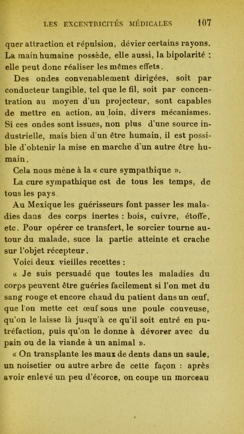 quer attraction et répulsion, dévier certains rayons. La main humaine possède, elle aussi, la bipolarité : elle peut donc réaliser les mêmes effets. Des ondes convenablement dirigées, soit par conducteur tangible, tel que le fil, soit par concen- tration au moyen d’un projecteur, sont capables de mettre en action, au loin, divers mécanismes. Si ces ondes sont issues, non plus d’une source in- dustrielle, mais bien d’un être humain, il est possi- ble d'obtenir la mise en marche d’un autre être hu- main. Cela nous mène à la « cure sympathique ». La cure sympathique est de tous les temps, de tous les pays. Au Mexique les guérisseurs font passer les mala- dies daus des corps inertes : bois, cuivre, étoffe, etc. Pour opérer ce transfert, le sorcier tourne au- tour du malade, suce la partie atteinte et crache sur l’objet récepteur. Voici deux vieilles recettes : « Je suis persuadé que toutes les maladies du corps peuvent être guéries facilement si l’on met du sang rouge et encore chaud du patient dans un œuf, que l’on mette cet œuf sous une poule couveuse, qu’on le laisse là jusqu’à ce qu’il soit entré en pu- tréfaction, puis qu’on le donne à dévorer avec du pain ou de la viande à un animal ». « On transplante les maux de dents dans un saule, un noisetier ou autre arbre de cette façon : après avoir enlevé un peu d’écorce, on coupe un morceau