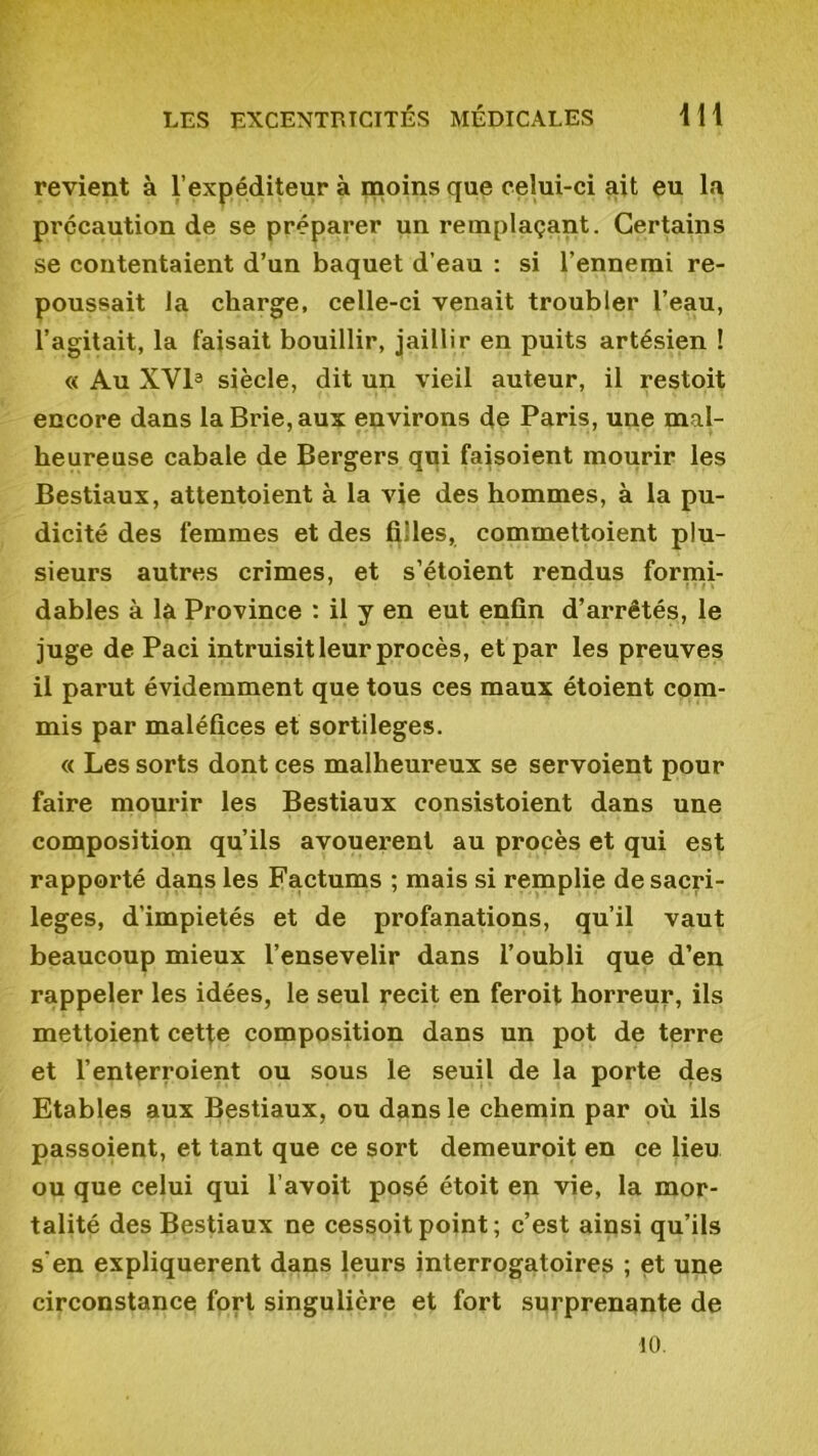 revient à l’expéditeur à moins que celui-ci ait eu la précaution de se préparer un remplaçant. Certains se contentaient d’un baquet d’eau : si l’ennemi re- poussait la charge, celle-ci venait troubler l’eau, l’agitait, la faisait bouillir, jaillir en puits artésien ! « Au XVI3 siècle, dit un vieil auteur, il restoit encore dans la Brie, aux environs de Paris, une mal- heureuse cabale de Bergers qui faisoient mourir les Bestiaux, attentoient à la vie des hommes, à la pu- dicité des femmes et des filles, commettoient plu- sieurs autres crimes, et s’étoient rendus formi- dables à la Province : il y en eut enfin d’arrêtés, le juge de Paci intruisit leur procès, et par les preuves il parut évidemment que tous ces maux étoient com- mis par maléfices et sortilèges. « Les sorts dont ces malheureux se servoient pour faire mourir les Bestiaux consistoient dans une composition qu’ils avouèrent au procès et qui est rapporté dans les Factums ; mais si remplie de sacri- lèges, d'impietés et de profanations, qu’il vaut beaucoup mieux l’ensevelir dans l’oubli que d’en rappeler les idées, le seul récit en feroit horreur, ils mettoient cette composition dans un pot de terre et l’enterroient ou sous le seuil de la porte des Etables aux Bestiaux, ou dans le chemin par où ils passoient, et tant que ce sort demeuroit en ce lieu ou que celui qui l’avoit posé étoit en vie, la mor- talité des Bestiaux ne cessoitpoint; c’est ainsi qu’ils s‘en expliquèrent dans leurs interrogatoires ; et une circonstance fort singulière et fort surprenante de 10.