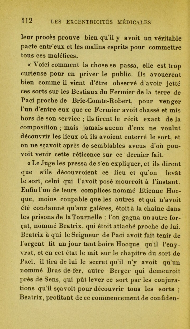 leur procès prouve bien qu’il y avoit un véritable pacte entr’eux et les malins esprits pour commettre tous ces maléfices. « Voici comment la chose se passa, elle est trop curieuse pour en priver le public. Ils avouèrent bien comme il vient d’être observé d’avoir jetté ces sorts sur les Bestiaux du Fermier de la terre de Paci proche de Brie-Gomte-Robert, pour venger l’un d’entre eux que ce Fermier avoit chassé et mis hors de son service ; ils firent le récit exact de la composition ; mais jamais aucun d’eux ne voulut découvrir les lieux où ils avoient enterré le sort, et on ne sçavoit après de semblables aveus d’où pou- voit venir cette réticence sur ce dernier fait. a Le Juge les pressa de s’en expliquer, et ils dirent que s’ils découvroient ce lieu et qu'ou levât le sort, celui qui l’avoit posé mourroit à l’instant. Enfin l’un de leurs complices nommé Etienne Hoc- que, moins coupable que les autres et qui n’avoit été condamné qu’aux galères, étoità la chaîne dans les prisons de la Tournelle : l’on gagna un autre for- çat, nommé Beatrix, qui étoit attaché proche de lui. Beatrix à qui le Seigneur de Paci avoit fait tenir de l’argent fit un jour tant boire Hocque qu’il l'eny- vrat, et en cet état le mit sur le chapitre du sort de Paci, il tira de lui le secret qu’il n’y avoit qu’un nommé Bras de-fer, autre Berger qui demeuroit près de Sens, qui pût lever ce sort par les conjura- tions qu’il sçavoit pour découvrir tous les sorts ; Beatrix, profitant de ce commencement de confiden-