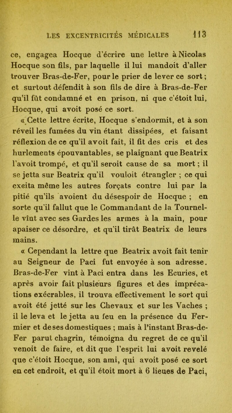 ce, engagea Hocque d’écrire une lettre à Nicolas Hocque son fils, par laquelle il lui mandoit d’aller trouver Bras-de-Fer, pour le prier de lever ce sort; et surtout défendit à son fils de dire à Bras-de-Fer qu'il fût condamné et en prison, ni que c’étoit lui, Hocque, qui avoit posé ce sort. « Cette lettre écrite, Hocque s’endormit, et à son réveil les fumées du vin étant dissipées, et faisant réflexion de ce qu’il avoit fait, il fit des cris et des hurlements épouvantables, se plaignant que Beatrix l’avoit trompé, et qu’il seroit cause de sa mort ; il se jetta sur Beatrix qu’il vouloit étrangler ; ce qui exeita même les autres forçats contre lui par la pitié qu’ils avoient du désespoir de Hocque ; en sorte qu’il fallut que le Commandant de la Tournel- le vînt avec ses Gardes les armes à la main, pour apaiser ce désordre, et qu’il tirât Beatrix de leurs mains. « Cependant la lettre que Beatrix avoit fait tenir au Seigneur de Paci fut envoyée à son adresse. Bras-de-Fer vint à Paci entra dans les Ecuries, et après avoir fait plusieurs figures et des impréca- tions exécrables, il trouva effectivement le sort qui avoit été jetté sur les Chevaux et sur les Vaches ; il le leva et le jetta au feu en la présence du Fer- mier et de ses domestiques ; mais à l’instant Bras-de- Fer parut chagrin, témoigna du regret de ce qu’il venoit de faire, et dit que l’espidl lui avoit révélé que c’étoit Hocque, son ami, qui avoit posé ce sort en cet endroit, et qu’il étoit mort à 6 lieues de Paci,