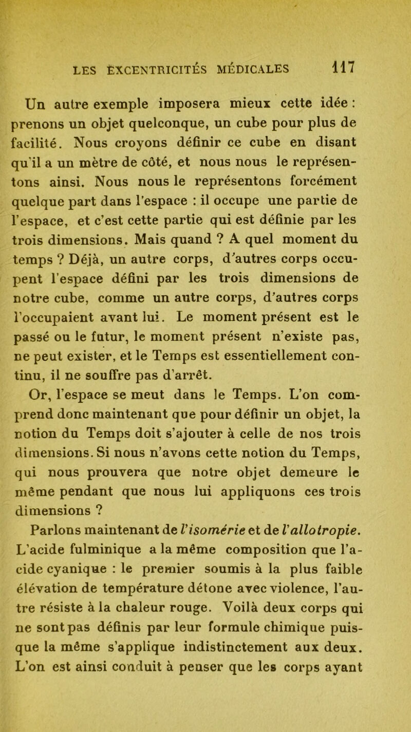 Un autre exemple imposera mieux cette idée : prenons un objet quelconque, un cube pour plus de facilité. Nous croyons définir ce cube en disant qu'il a un mètre de côté, et nous nous le représen- tons ainsi. Nous nous le représentons forcément quelque part dans l’espace : il occupe une partie de l’espace, et c’est cette partie qui est définie par les trois dimensions. Mais quand ? A quel moment du temps ? Déjà, un autre corps, d’autres corps occu- pent l’espace défini par les trois dimensions de notre cube, comme un autre corps, d’autres corps l’occupaient avant lui. Le moment présent est le passé ou le futur, le moment présent n’existe pas, ne peut exister, et le Temps est essentiellement con- tinu, il ne souffre pas d’arrêt. Or, l’espace se meut dans le Temps. L’on com- prend donc maintenant que pour définir un objet, la notion du Temps doit s’ajouter à celle de nos trois dimensions. Si nous n’avons cette notion du Temps, qui nous prouvera que notre objet demeure le même pendant que nous lui appliquons ces trois dimensions ? Parlons maintenant de l’isomérie et de Vallotropie. L’acide fulminique a la même composition que l’a- cide cyanique : le premier soumis à la plus faible élévation de température détone avec violence, l’au- tre résiste à la chaleur rouge. Voilà deux corps qui ne sont pas définis par leur formule chimique puis- que la même s’applique indistinctement aux deux. L’on est ainsi conduit à penser que les corps ayant