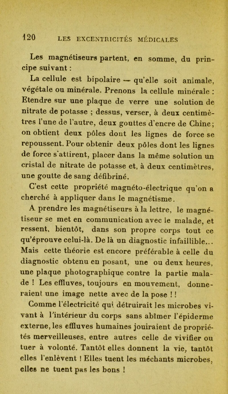 Les magnétiseurs partent, en somme, du prin- cipe suivant : La cellule est bipolaire — qu elle soit animale, végétale ou minérale. Prenons la cellule minérale : Etendre sur une plaque de verre une solution de nitrate de potasse ; dessus, verser, à deux centimè- tres 1 une de l’autre, deux gouttes d’encre de Chine ; on obtient deux pôles dont les lignes de force se repoussent. Pour obtenir deux pôles dont les lignes de force s attirent, placer dans la même solution un cristal de nitrate de potasse et, à deux centimètres, une goutte de sang défibriné. C’est cette propriété magnéto-électrique qu’on a cherché à appliquer dans le magnétisme. A prendre les magnétiseurs à la lettre, le magné- tiseur se met en communication avec le malade, et ressent, bientôt, dans son propre corps tout ce qu’éprouve celui-là. Delà un diagnostic infaillible... Mais cette théorie est encore préférable à celle du diagnostic obtenu en posant, une ou deux heures, une plaque photographique contre la partie mala- de ! Les effluves, toujours en mouvement, donne- raient une image nette avec de la pose ! ! Comme l électricité qui détruirait les microbes vi- vant à l’intérieur du corps sans abîmer l’épiderme externe, les effluves humaines jouiraient de proprié- tés merveilleuses, entre autres celle de vivifier ou tuer à volonté. Tantôt elles donnent la vie, tantôt elles l’enlèvent ! Elles tuent les méchants microbes, elles ne tuent pas les bons !