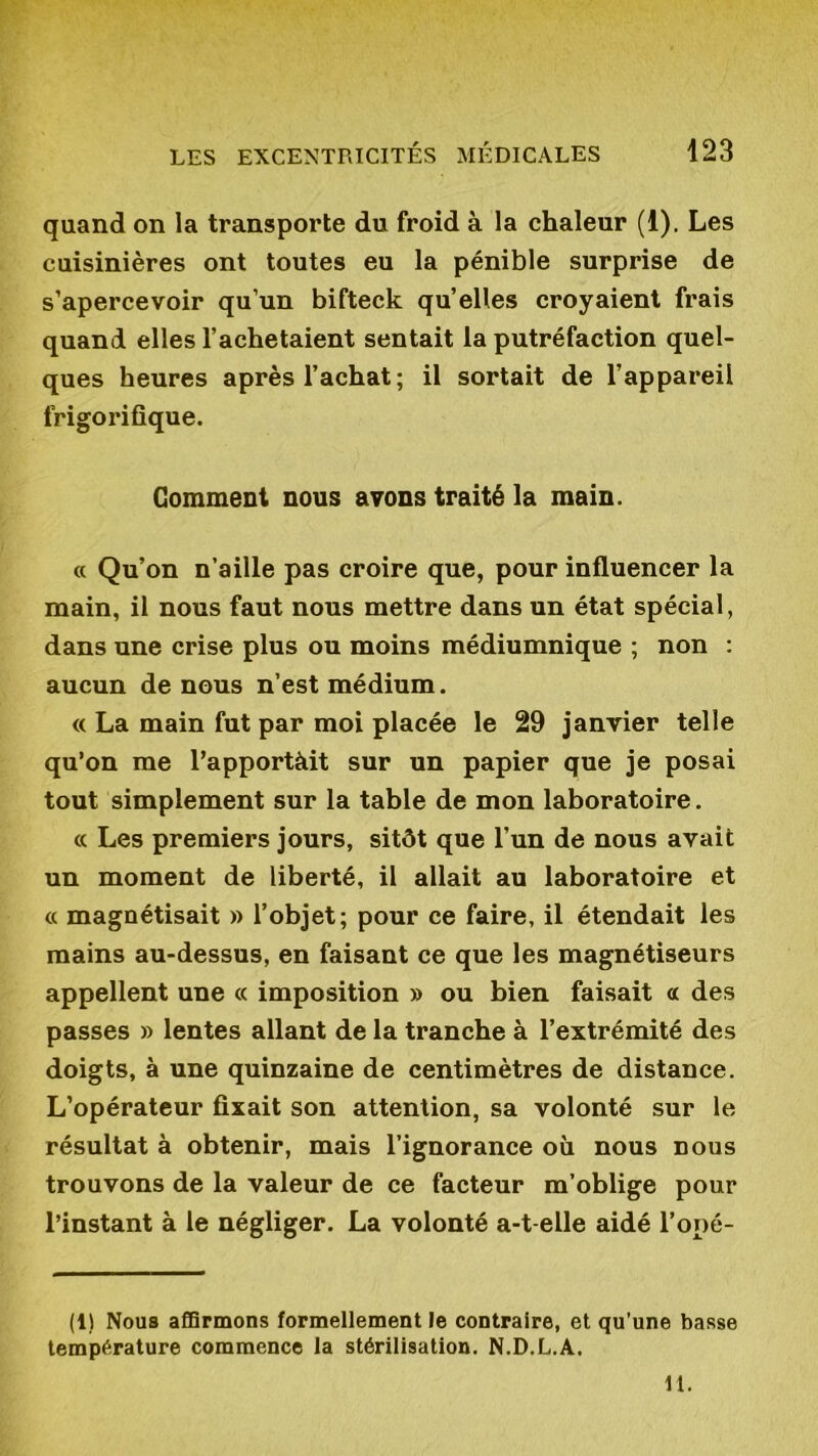 quand on la transporte du froid à la chaleur (1). Les cuisinières ont toutes eu la pénible surprise de s’apercevoir qu’un bifteck quelles croyaient frais quand elles l’achetaient sentait la putréfaction quel- ques heures après l’achat; il sortait de l’appareil frigorifique. Gomment nous avons traité la main. « Qu’on n’aille pas croire que, pour influencer la main, il nous faut nous mettre dans un état spécial, dans une crise plus ou moins médiumnique ; non : aucun de nous n’est médium. « La main fut par moi placée le 29 janvier telle qu’on me l’apportàit sur un papier que je posai tout simplement sur la table de mon laboratoire. « Les premiers jours, sitôt que l’un de nous avait un moment de liberté, il allait au laboratoire et « magnétisait » l’objet; pour ce faire, il étendait les mains au-dessus, en faisant ce que les magnétiseurs appellent une « imposition » ou bien faisait « des passes » lentes allant de la tranche à l’extrémité des doigts, à une quinzaine de centimètres de distance. L’opérateur fixait son attention, sa volonté sur le résultat à obtenir, mais l’ignorance où nous nous trouvons de la valeur de ce facteur m’oblige pour l’instant à le négliger. La volonté a-t-elle aidé l’opé- (1) Nous affirmons formellement le contraire, et qu’une basse température commence la stérilisation. N.D.L.A. 11.