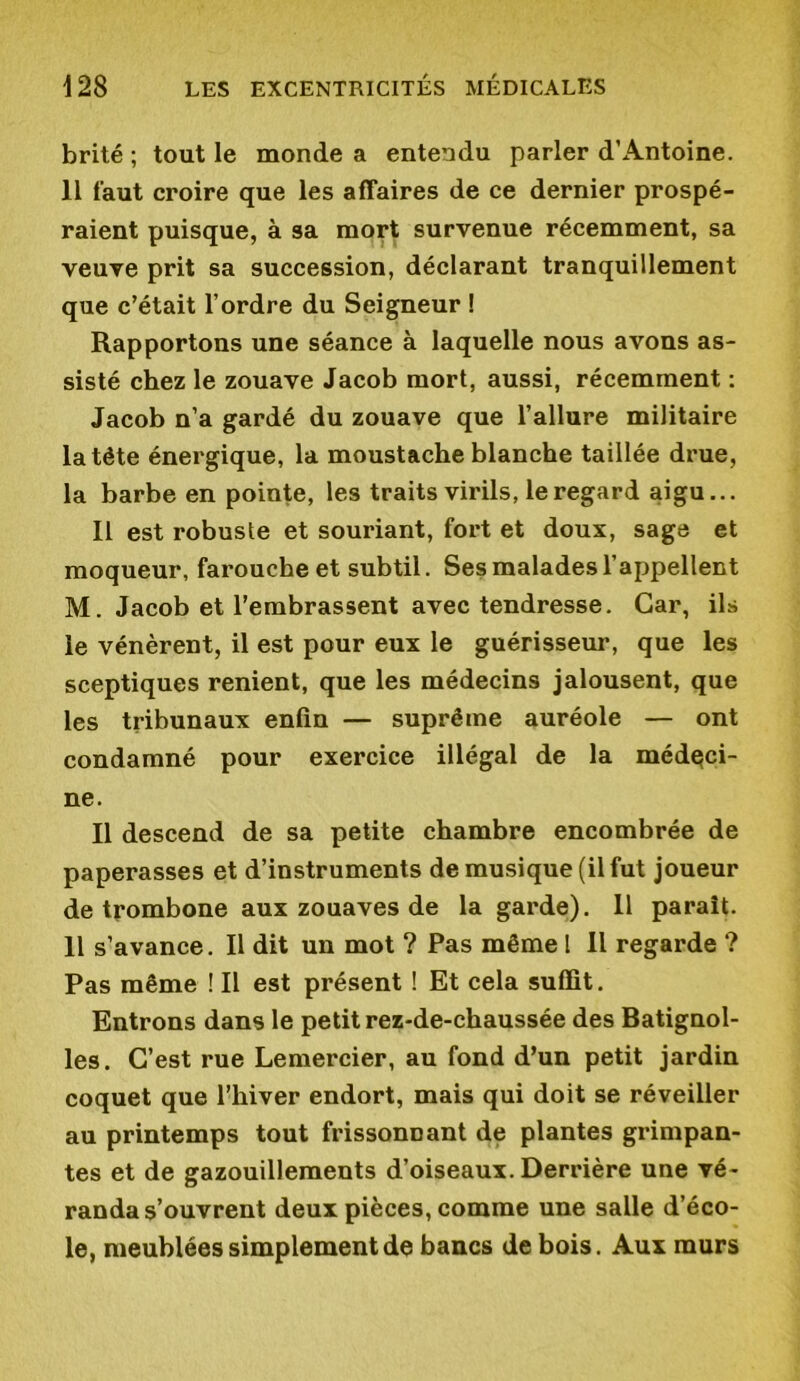 brité ; tout le monde a entendu parler d’Antoine. 11 faut croire que les affaires de ce dernier prospé- raient puisque, à sa mort survenue récemment, sa veuve prit sa succession, déclarant tranquillement que c’était l’ordre du Seigneur ! Rapportons une séance à laquelle nous avons as- sisté chez le zouave Jacob mort, aussi, récemment : Jacob n’a gardé du zouave que l’allure militaire la tête énergique, la moustache blanche taillée drue, la barbe en pointe, les traits virils, le regard aigu... Il est robuste et souriant, fort et doux, sage et moqueur, farouche et subtil. Ses malades l’appellent M. Jacob et l’embrassent avec tendresse. Car, ils le vénèrent, il est pour eux le guérisseur, que les sceptiques renient, que les médecins jalousent, que les tribunaux enfin — suprême auréole — ont condamné pour exercice illégal de la médeci- ne. Il descend de sa petite chambre encombrée de paperasses et d’instruments de musique (il fut joueur de trombone aux zouaves de la garde). Il parait. Il s’avance. Il dit un mot ? Pas même 1 II regarde ? Pas même ! Il est présent ! Et cela suffit. Entrons dans le petit rez-de-chaussée des Batignol- les. C’est rue Lemercier, au fond d’un petit jardin coquet que l’hiver endort, mais qui doit se réveiller au printemps tout frissonnant de plantes grimpan- tes et de gazouillements d’oiseaux.Derrière une vé- randa s’ouvrent deux pièces, comme une salle d’éco- le, meublées simplement de bancs de bois. Aux murs