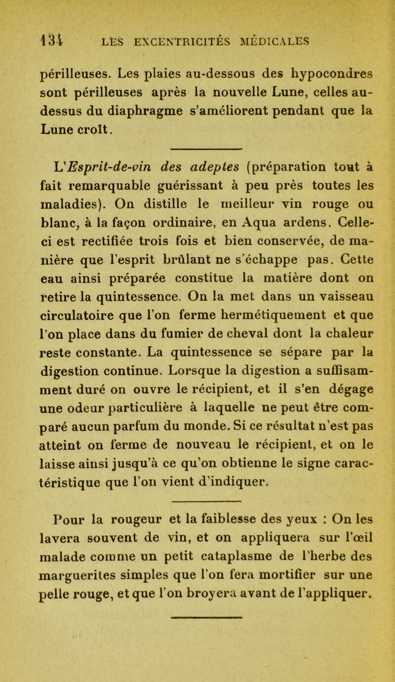 périlleuses. Les plaies au-dessous des hypocondres sont périlleuses après la nouvelle Lune, celles au- dessus du diaphragme s’améliorent pendant que la Lune croît. L'Esprit-de-vin des adeptes (préparation tout à fait remarquable guérissant à peu près toutes les maladies). On distille le meilleur vin rouge ou blanc, à la façon ordinaire, en Aqua ardens. Celle- ci est rectifiée trois fois et bien conservée, de ma- nière que l’esprit brûlant ne s’échappe pas. Cette eau ainsi préparée constitue la matière dont on retire la quintessence. On la met dans un vaisseau circulatoire que l’on ferme hermétiquement et que l’on place dans du fumier de cheval dont la chaleur reste constante. La quintessence se sépare par la digestion continue. Lorsque la digestion a suffisam- ment duré on ouvre le récipient, et il s’en dégage une odeur particulière à laquelle ne peut être com- paré aucun parfum du monde. Si ce résultat n’est pas atteint on ferme de nouveau le récipient, et on le laisse ainsi jusqu’à ce qu’on obtienne le signe carac- téristique que l’on vient d’indiquer. Pour la rougeur et la faiblesse des yeux : On les lavera souvent de vin, et on appliquera sur l’œil malade comme un petit cataplasme de l’herbe des marguerites simples que l’on fera mortifier sur une pelle rouge, et que l’on broyera avant de l’appliquer.