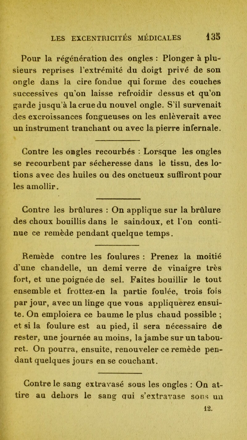 Pour la régénération des ongles : Plonger à plu- sieurs reprises l’extrémité du doigt privé de son ongle dans la cire fondue qui forme des couches successives qu’on laisse refroidir dessus et qu’on garde jusqu’à la crue du nouvel ongle. S’il survenait des excroissances fongueuses on les enlèverait avec un instrument tranchant ou avec la pierre infernale. Contre les ongles recourbés : Lorsque les ongles se recourbent par sécheresse dans le tissu, des lo- tions avec des huiles ou des onctueux suffiront pour les amollir. Contre les brûlures : On applique sur la brûlure des choux bouillis dans le saindoux, et l’on conti- nue ce remède pendant quelque temps. Remède contre les foulures : Prenez la moitié d’une chandelle, un demi verre de vinaigre très fort, et une poignée de sel. Faites bouillir le tout ensemble et frottez-en la partie foulée, trois fois par jour, avec un linge que vous appliquerez ensui- te. On emploiera ce baume le plus chaud possible ; et si la foulure est au pied, il sera nécessaire de rester, une journée au moins, la jambe sur un tabou- ret. On pourra, ensuite, renouveler ce remède pen- dant quelques jours en se couchant. Contre le sang extravasé sous les ongles : On at- tire au dehors le sang oui s’extravase sous un 12.