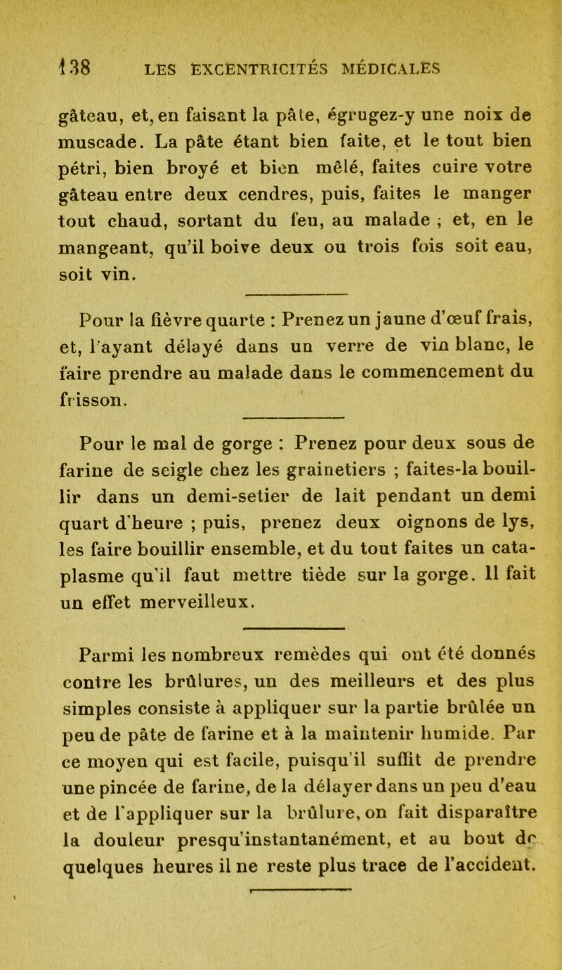 gâteau, et, en faisant la pâle, égrugez-y une noix de muscade. La pâte étant bien faite, et le tout bien pétri, bien broyé et bien mêlé, faites cuire votre gâteau entre deux cendres, puis, faites le manger tout chaud, sortant du feu, au malade ; et, en le mangeant, qu’il boive deux ou trois fois soit eau, soit vin. Pour la fièvre quarte : Prenez un jaune d’œuf frais, et, l'ayant délayé dans un verre de vin blanc, le faire prendre au malade dans le commencement du frisson. Pour le mal de gorge : Prenez pour deux sous de farine de seigle chez les grainetiers ; faites-la bouil- lir dans un demi-setier de lait pendant un demi quart d’heure ; puis, prenez deux oignons de lys, les faire bouillir ensemble, et du tout faites un cata- plasme qu’il faut mettre tiède sur la gorge. 11 fait un effet merveilleux. Parmi les nombreux remèdes qui ont été donnés contre les brûlures, un des meilleurs et des plus simples consiste à appliquer sur la partie brûlée un peu de pâte de farine et à la maintenir humide. Par ce moyen qui est facile, puisqu’il suffit de prendre une pincée de farine, de la délayer dans un peu d’eau et de l’appliquer sur la brûlure, on fait disparaître la douleur presqu’instantanément, et au bout de quelques heures il ne reste plus trace de l’accident.