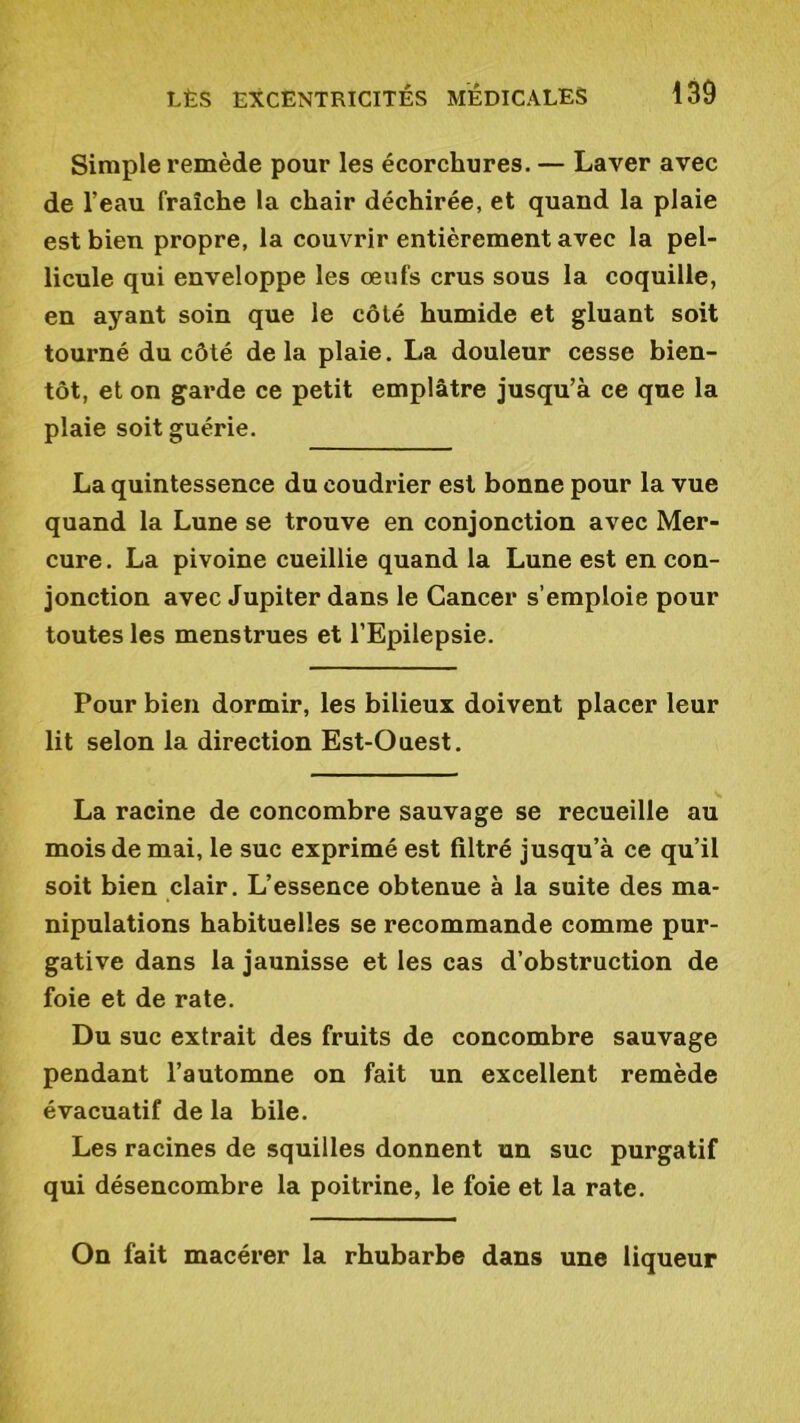 Simple remède pour les écorchures. — Laver avec de l’eau fraîche la chair déchirée, et quand la plaie est bien propre, la couvrir entièrement avec la pel- licule qui enveloppe les œufs crus sous la coquille, en ayant soin que le côté humide et gluant soit tourné du côté delà plaie. La douleur cesse bien- tôt, et on garde ce petit emplâtre jusqu’à ce que la plaie soit guérie. La quintessence du eoudrier est bonne pour la vue quand la Lune se trouve en conjonction avec Mer- cure. La pivoine cueillie quand la Lune est en con- jonction avec Jupiter dans le Cancer s’emploie pour toutes les menstrues et l’Epilepsie. Pour bien dormir, les bilieux doivent placer leur lit selon la direction Est-Ouest. La racine de concombre sauvage se recueille au mois de mai, le suc exprimé est filtré jusqu’à ce qu’il soit bien clair. L’essence obtenue à la suite des ma- nipulations habituelles se recommande comme pur- gative dans la jaunisse et les cas d’obstruction de foie et de rate. Du suc extrait des fruits de concombre sauvage pendant l’automne on fait un excellent remède évacuatif de la bile. Les racines de squilles donnent un suc purgatif qui désencombre la poitrine, le foie et la rate. On fait macérer la rhubarbe dans une liqueur