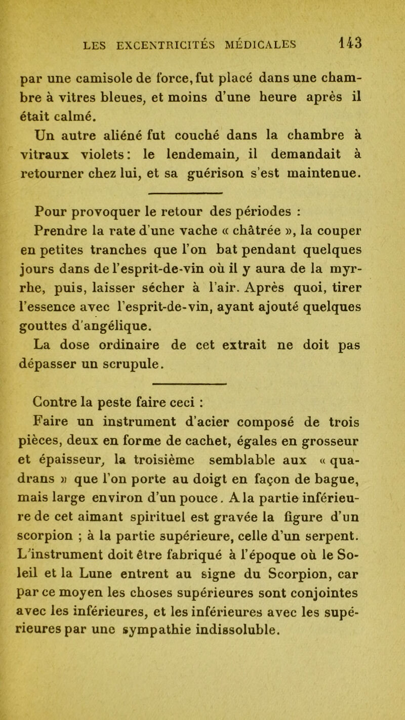 par une camisole de force, fut placé dans une cham- bre à vitres bleues, et moins d’une heure après il était calmé. Un autre aliéné fut couché dans la chambre à vitraux violets : le lendemain, il demandait à retourner chez lui, et sa guérison s’est maintenue. Pour provoquer le retour des périodes : Prendre la rate d’une vache « châtrée », la couper en petites tranches que l’on bat pendant quelques jours dans de l’esprit-de-vin où il y aura de la myr- rhe, puis, laisser sécher à l’air. Après quoi, tirer l’essence avec l’esprit-de-vin, ayant ajouté quelques gouttes d’angélique. La dose ordinaire de cet extrait ne doit pas dépasser un scrupule. Contre la peste faire ceci : Faire un instrument d’acier composé de trois pièces, deux en forme de cachet, égales en grosseur et épaisseur, la troisième semblable aux « qua- drans » que l’on porte au doigt en façon de bague, mais large environ d’un pouce. A la partie inférieu- re de cet aimant spirituel est gravée la figure d’un scorpion ; à la partie supérieure, celle d’un serpent. L’instrument doit être fabriqué à l’époque où le So- leil et la Lune entrent au signe du Scorpion, car parce moyen les choses supérieures sont conjointes avec les inférieures, et les inférieures avec les supé- rieures par une sympathie indissoluble.