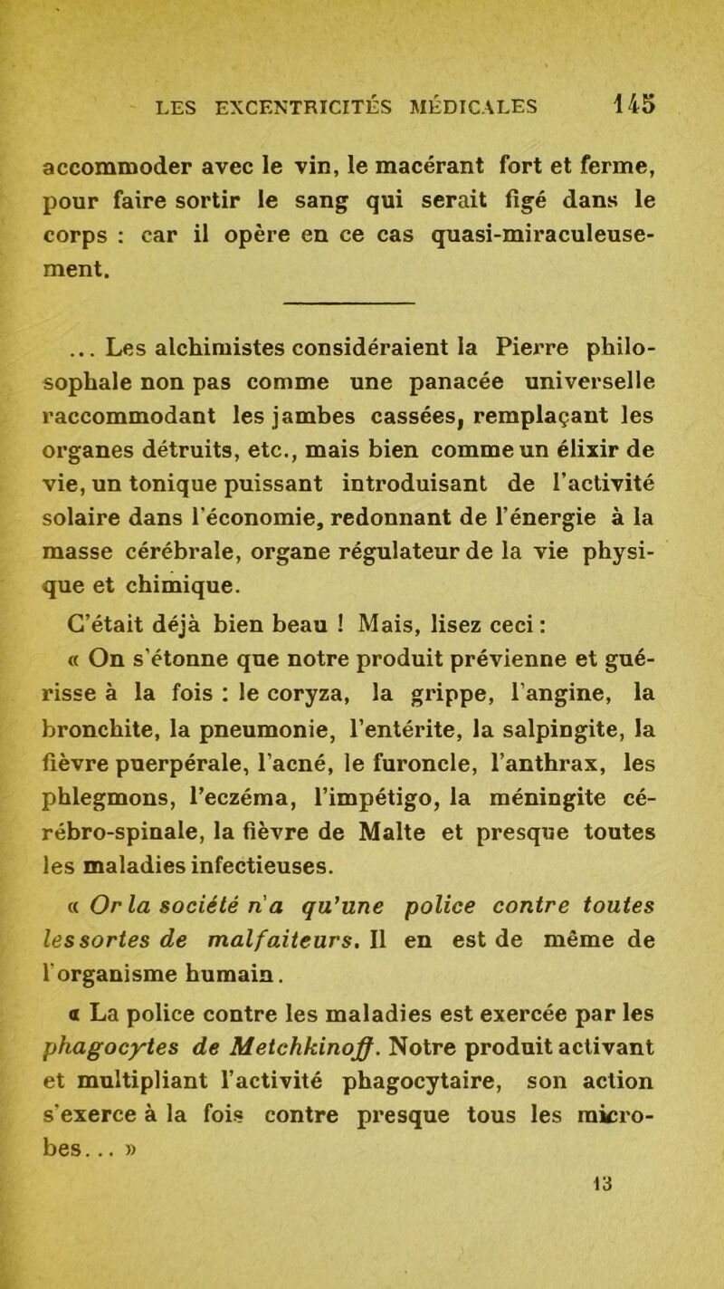 accommoder avec le vin, le macérant fort et ferme, pour faire sortir le sang qui serait figé dans le corps : car il opère en ce cas quasi-miraculeuse- ment. ... Les alchimistes considéraient la Pierre philo- sophale non pas comme une panacée universelle raccommodant les jambes cassées, remplaçant les organes détruits, etc., mais bien comme un élixir de vie, un tonique puissant introduisant de l’activité solaire dans l'économie, redonnant de l’énergie à la masse cérébrale, organe régulateur de la vie physi- que et chimique. C’était déjà bien beau ! Mais, lisez ceci : « On s'étonne que notre produit prévienne et gué- risse à la fois : le coryza, la grippe, l’angine, la bronchite, la pneumonie, l’entérite, la salpingite, la fièvre puerpérale, l’acné, le furoncle, l’anthrax, les phlegmons, l’eczéma, l’impétigo, la méningite cé- rébro-spinale, la fièvre de Malte et presque toutes les maladies infectieuses. « Or la société ri a qu'une police contre toutes les sortes de malfaiteurs. Il en est de même de l’organisme humain. a La police contre les maladies est exercée par les phagocytes de Metchkinoff. Notre produit activant et multipliant l’activité phagocytaire, son action s'exerce à la fois contre presque tous les micro- bes ...» 13