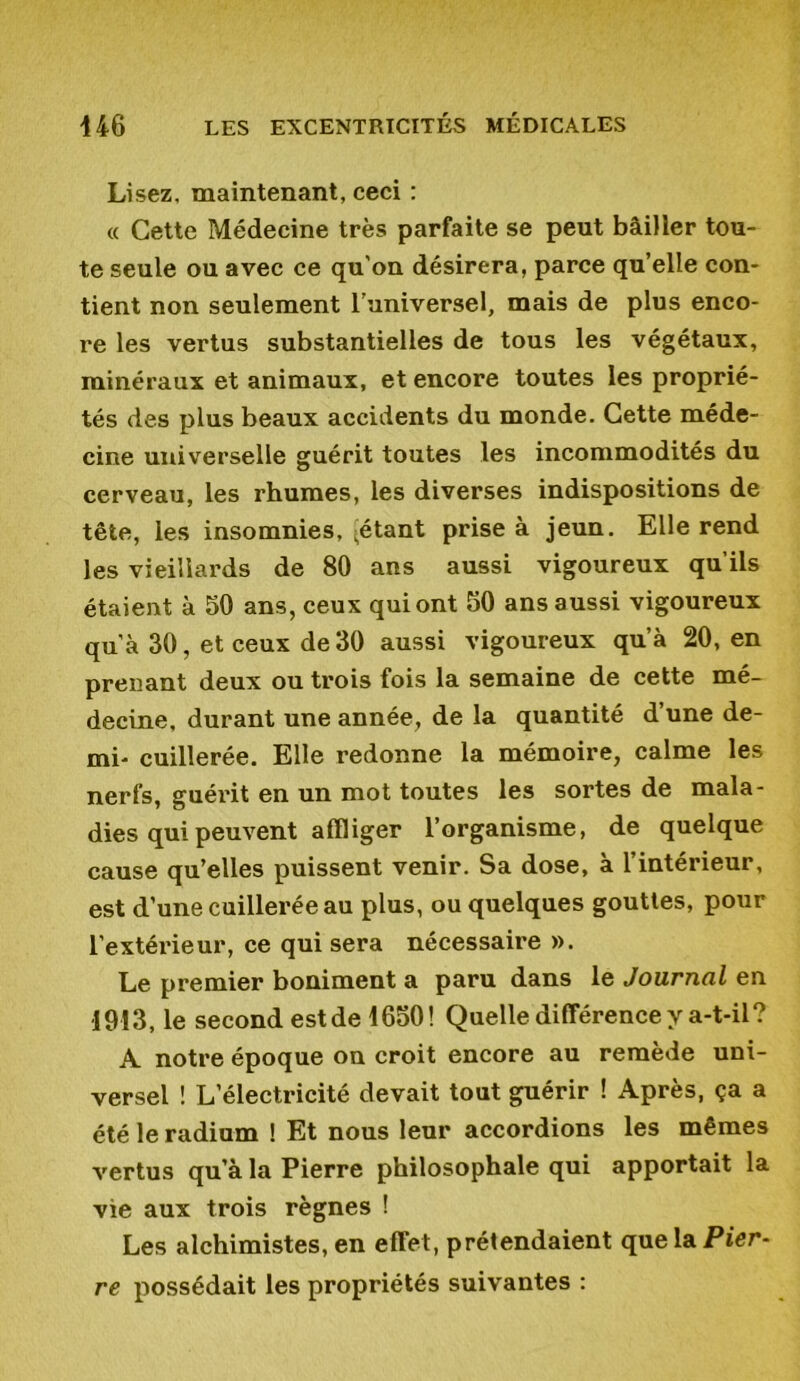 Lisez, maintenant, ceci : « Cette Médecine très parfaite se peut bâiller tou- te seule ou avec ce qu’on désirera, parce qu’elle con- tient non seulement l’universel, mais de plus enco- re les vertus substantielles de tous les végétaux, minéraux et animaux, et encore toutes les proprié- tés des plus beaux accidents du monde. Cette méde- cine universelle guérit toutes les incommodités du cerveau, les rhumes, les diverses indispositions de tête, les insomnies, -étant prise à jeun. Elle rend les vieillards de 80 ans aussi vigoureux qu’ils étaient à 50 ans, ceux qui ont 50 ans aussi vigoureux qu’à 30, et ceux de30 aussi vigoureux qu’à 20, en prenant deux ou trois fois la semaine de cette mé- decine, durant une année, de la quantité d’une de- mi- cuillerée. Elle redonne la mémoire, calme les nerfs, guérit en un mot toutes les sortes de mala- dies qui peuvent affliger l’organisme, de quelque cause qu’elles puissent venir. Sa dose, à l’intérieur, est d’une cuillerée au plus, ou quelques gouttes, pour l’extérieur, ce qui sera nécessaire ». Le premier boniment a paru dans le Journal en 1913, le second est de 1650! Quelle différence y a-t-il? A notre époque on croit encore au remède uni- versel ! L’électricité devait tout guérir ! Après, ça a été le radium ! Et nous leur accordions les mêmes vertus qu’à la Pierre philosophale qui apportait la vie aux trois règnes ! Les alchimistes, en effet, prétendaient que la Pier- re possédait les propriétés suivantes :