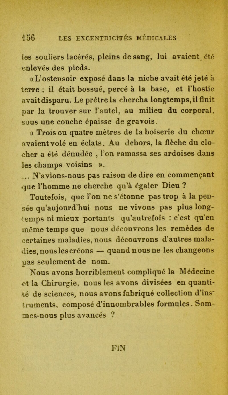 les souliers lacérés, pleins de sang, lui avaient , été enlevés des pieds. «L’ostensoir exposé dans la niche avait été jeté à terre : il était bossué, percé à la base, et l'hostie avaitdisparu. Le prêtre la chercha longtemps,il finit par la trouver sur l’autel, au milieu du corporal, sous une couche épaisse de gravois. « Trois ou quatre mètres de la boiserie du chœur avaient volé en éclats. Au dehors, la flèche du clo- cher a été dénudée , l’on ramassa ses ardoises dans les champs voisins ». ... N’avions-nous pas raison de dire en commençant que l’homme ne cherche qu’à égaler Dieu ? Toutefois, que l’on ne s’étonne pas trop à la pen- sée qu’aujourd’hui nous ne vivons pas plus long- temps ni mieux portants qu’autrefois : c'est qu’en même temps que nous découvrons les remèdes de certaines maladies, nous découvrons d’autres mala- dies, nous les créons — quandnousne les changeons pas seulement de nom. Nous avons horriblement compliqué la Médecine et la Chirurgie, nous les avons divisées en quanti- té de sciences, nous avons fabriqué collection d’ins~ truments, composé d’innombrables formules. Som- mes-nous plus avancés ? FIN