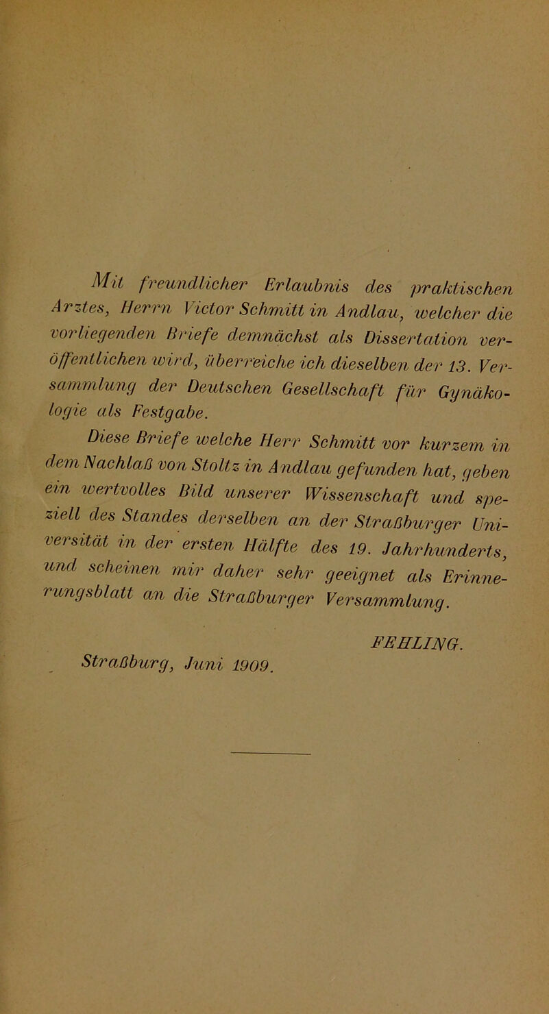 Mit freundlicher Erlaubnis des praktischen Arnes, Herrn Victor Schmitt in Andlau, welcher die vorliegenden Briefe demnächst als Dissertation ver- öffentlichen wird, überreiche ich dieselben der 13. Ver- sammlung der Deutschen Gesellschaft für Ggnäko- logie als Festgabe. Diese Briefe welche Herr Schmitt vor kurzem in dem Nachlaß von Stoltz in Andlau gefunden hat, geben ein ivertvolles Bild unserer Wissenschaft und spe- ziell des Standes derselben an der Straßburger Uni- versität in der ersten Hälfte des 19. Jahrhunderts, und scheinen mir daher sehr geeignet als Erinne- i ungsblatt an die Straßburger Versammlung. Straßburg, Juni 1909. FEHLING.