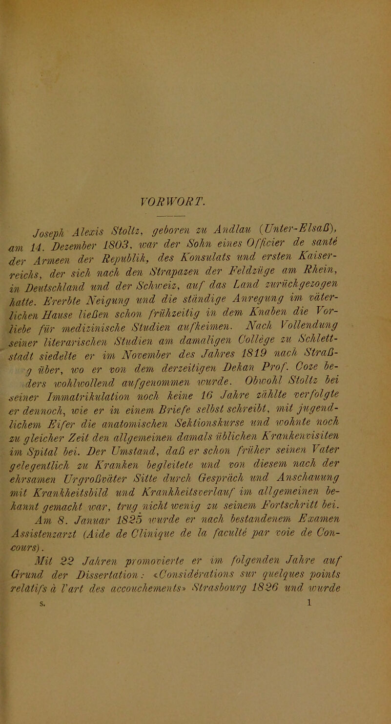 VORWORT. Joseph Alexis Stollz, geboren zu Andlau (Unter-Elsaß), am 14. Dezember 1803, war der Sohn eines Officier de sante der Armeen der Republik, des Konsulats und ersten Kaiser- reichs, der sich nach den Strapazen der Feldzüge am Rhein, in Deutschland und der Schweiz, auf das Land zurückgezogen hatte. Ererbte Neigung und die ständige Anregung im väter- lichen Hause ließen schon frühzeitig in dem Knaben die Vor- liebe für medizinische Studien aufkeimen. Nach Vollendung seiner literarischen Studien am damaligen College zu Schlett- stadt siedelte er im November des Jahres 1819 nach Straß- 7 über, ico er von dem derzeitigen Dekan Prof. Coze be- ders wohlwollend auf genommen wurde. Obwohl Stollz bei seiner Immatrikulation noch keine 16 Jahre zählte verfolgte er dennoch, icie er in einem Briefe selbst schreibt, mit jugend- lichem Eifer die anatomischen Sektionskurse und wohnte noch zu gleicher Zeit den allgemeinen damals üblichen Krankenvisiten im Spital bei. Der Umstand, daß er schon früher seinen Vater gelegentlich zu Kranken begleitete und von diesem nach der ehrsamen Urgroßväter Sitte durch Gespräch und Anschauung mit Krankheitsbild und Krankheilsverlauf im allgemeinen be- kannt gemacht war, trug nicht wenig zu seinem Fortschritt bei. Am 8. Januar 1825 wurde er nach bestandenem Examen Assistenzarzt {Aide de Clinique de la faculte pur voie de Con- cours) . Mit 22 Jahren promovierte er im folgenden Jahre auf Grund der Dissertation: <.Considirations sur quelques points relatifs ä Vart des accouchements» Strasbourg 1826 und wurde