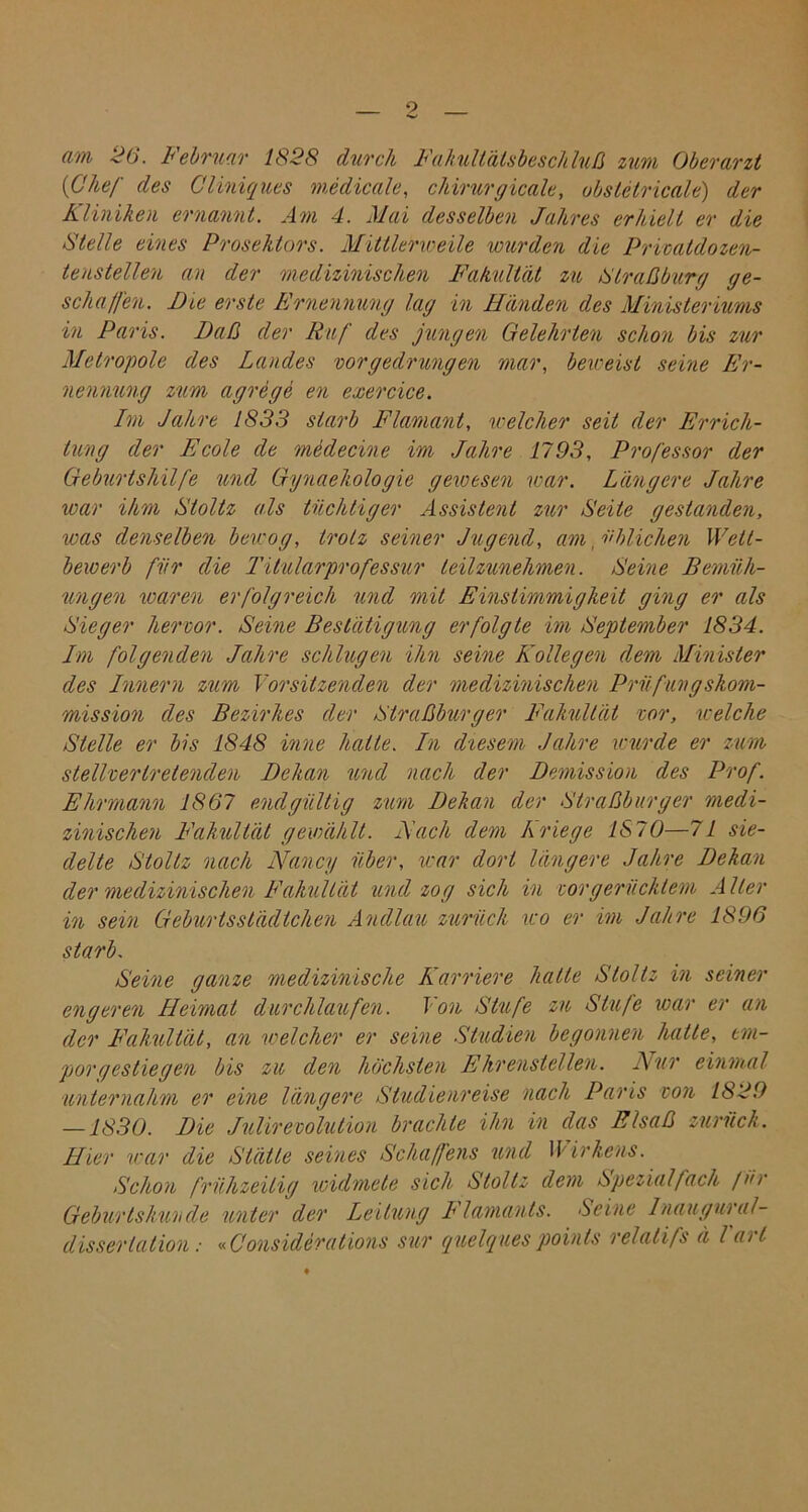 (im <i6. Iebruar 1828 durch Fakultätsbeschluß zum Oberarzt [Chef des Cliniques medicale, cliirurgicale, obstetricale) der Kliniken ernannt. Am 4. Mai desselben Jahres erhielt er die Stelle eines Prosehtors. Mittlerweile wurden die Privaldozen- tenstellen an der medizinischen Fakultät zu Straßburg ge- schalfen. Die erste Ernennung lag in Händen des Ministeriums in Paris. Daß der Ruf des jungen Gelehrten schon bis zur Metropole des Landes vor gedrungen mar, beweist seine Er- nennung zum agrege en exercice. Im Jahre 1833 starb Flamant, welcher seit der Errich- tung der Ecole de medecine im Jahre 1793, Professor der Geburtshilfe und Gynaehologie gewesen war. Längere Jahre war ihm Sioltz als tüchtiger Assistent zur Seite gestanden, was denselben bewog, trotz seiner Jugend, am, üblichen Wett- bewerb für die Titularprofessur teilzunehmen. Seine Bemüh- ungen waren erfolgreich und mit Einstimmigkeit ging er als Sieger hervor. Seine Bestätigung erfolgte im September 1834. Im folgenden Jahre schlugen ihn seine Kollegen dem Minister des Innern zum Vorsitzenden der medizinischen Prüfungskom- mission des Bezirkes der Straßburger Fakultät vor, welche Stelle er bis 1848 inne halte. In diesem Jahre wurde er zum stellvertretenden Dekan und nach der Demission des Prof. Ehrmann 1867 endgültig zum Dekan der Straßburger medi- zinischen Fakultät gewählt. Mach dem kriege IS70—71 sie- delte Stoltz nach Nancy über, war dort längere Jahre Dekan der medizinischen Fakultät und zog sich in vorgerücktem Aller in sein Geburtsstädtchen Andlau zurück wo er im Jahre 1896 starb. Seine ganze medizinische Karriere hatte Stoltz in seiner engeren Heimat durchlaufen. Von Stufe zu Stufe war er an der Fakultät, an welcher er seine Studien begonnen hatte, em- por gestiegen bis zu den höchsten Ehrenstellen. Nur einmal unternahm er eine längere Studienreise nach Paris von 1829 — 1830. Die Julirevolution brachte ihn in das Elsaß zurück. Hier war die Stätte seines Schaffens und Wirkens. Schon frühzeitig widmete sich Stoltz dem Spezial fach für Geburtskunde unter der Leitung Flamauts. Seine Inaugural- dissertation : «Considerations sur quelques points relalifs ä l'arl