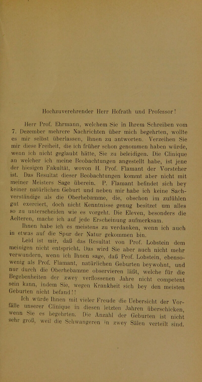 Hochzuverehrender Herr Hofrath und Professor! Herr Prof. Ehrmann, welchem Sie in Ihrem Schreiben vom 7. Dezember mehrere Nachrichten über mich begehrten, wollte es mir selbst überlassen, Ihnen zu antworten. Verzeihen Sie mir diese Freiheit, die ich früher schon genommen haben würde, wenn ich nicht geglaubt hätte, Sie zu beleidigen. Die Clinique an welcher ich meine Beobachtungen angestellt habe, ist jene der hiesigen Fakultät, wovon H. Prof. Flamant der Vorsteher ist. Das Resultat dieser Beobachtungen kommt aber nicht mit meiner Meisters Sage überein. P. Flamant befindet sich bey keiner natürlichen Geburt und neben mir habe ich keine Sach- verständige als die Oberhebamme, die, obschon im zufühlen gut exerciert, doch nicht Kenntnisse genug besitzet um alles so zu unterscheiden wie es vorgeht. Die Eleven, besonders die Aelteren, mache ich auf jede Erscheinung aufmerksam. Ihnen habe ich es meistens zu verdanken, wenn ich auch in etwas auf die Spur der Natur gekommen bin. Leid ist mir, daß das Resultat von Prof. Lobstein dem meinigen nicht entspricht. Das wird Sie aber auch nicht mehr verwundern, wenn ich Ihnen sage, daß Prof. Lobstein, ebenso- wenig als Prof. Flamant, natürlichen Geburten beywohnt, und nur durch die Oberhebamme observieren läßt, welche für die Begebenheiten der zwey verflossenen Jahre nicht competent sein kann, indem Sie, wegen Krankheit sich bey den meisten Geburten nicht befand !! Ich würde Ihnen mit vieler Freude die Uebersicht der Vor- fälle unserer Clinique in diesen letzten Jahren überschicken wenn Sie es begehrten. Die Anzahl der Geburten ist nicht sehr groß, weil die Schwangeren in zwey Sälen verteilt sind.