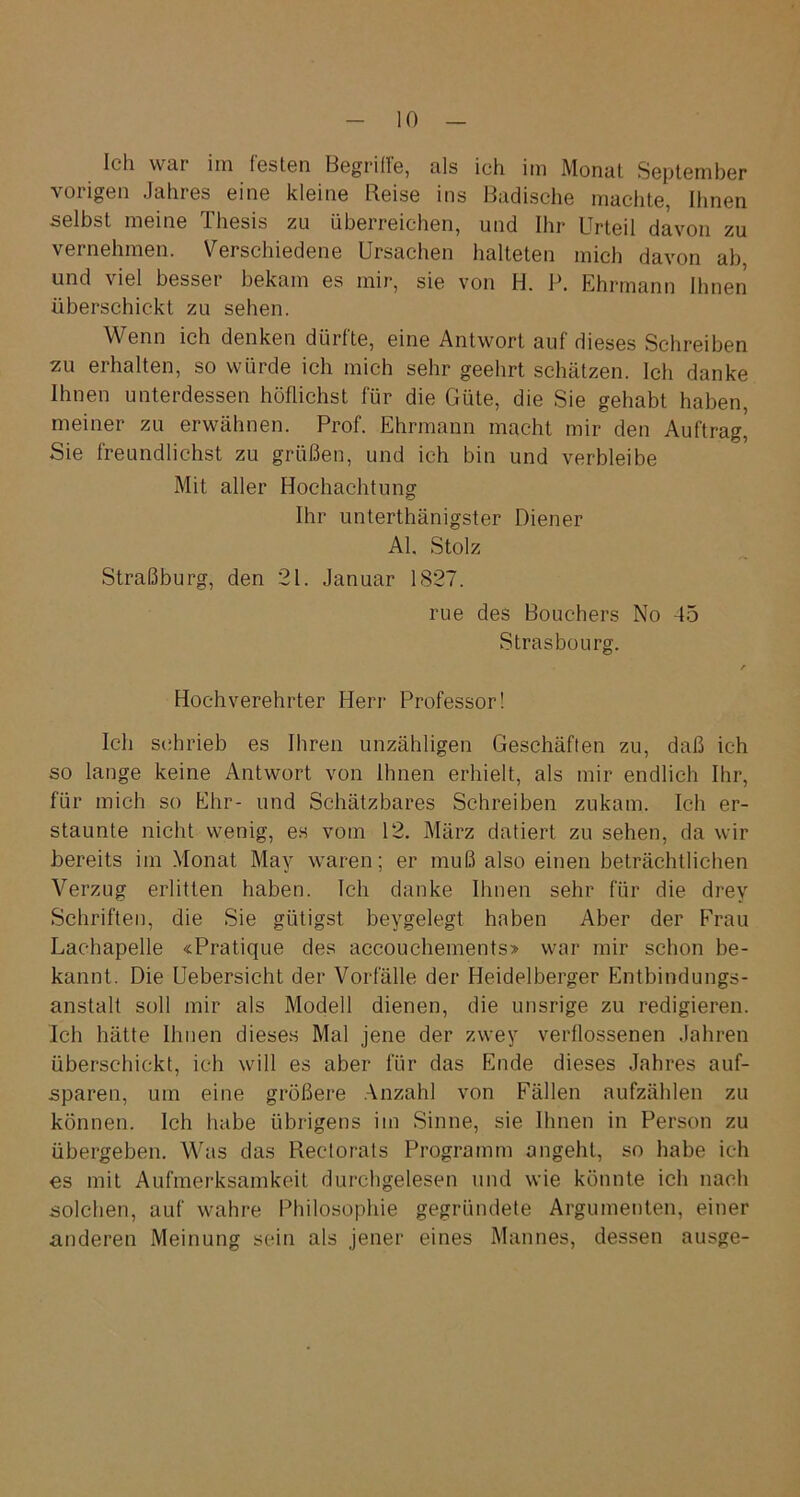 Ich wai im festen Begriffs, als ich im Monat September vorigen Jahres eine kleine Reise ins Badische machte, Ihnen selbst meine Thesis zu überreichen, und Ihr Urteil davon zu vernehmen. Verschiedene Ursachen halteten mich davon ab und viel besser bekam es mir, sie von H. P. Ehrmann Ihnen überschickt zu sehen. Wenn ich denken dürfte, eine Antwort auf dieses Schreiben zu erhalten, so würde ich mich sehr geehrt schätzen. Ich danke Ihnen unterdessen hüflichst für die Güte, die Sie gehabt haben, meiner zu erwähnen. Prof. Ehrmann macht mir den Auftrag, Sie freundlichst zu grüßen, und ich bin und verbleibe Mit aller Hochachtung Ihr unterthänigster Diener Al. Stolz Straßburg, den 21. Januar 1827. rue des Bouchers No 45 Strasbourg. r Hochverehrter Herr Professor! Ich schrieb es Ihren unzähligen Geschäften zu, daß ich so lange keine Antwort von Ihnen erhielt, als mir endlich Ihr, für mich so Ehr- und Schätzbares Schreiben zukam. Ich er- staunte nicht wenig, es vom 12. März datiert zu sehen, da wir bereits im Monat May waren; er muß also einen beträchtlichen Verzug erlitten haben. Ich danke Ihnen sehr für die drev Schriften, die Sie gütigst beygelegt haben Aber der Frau Lac-hapelle «Pratique des accouchements» war mir schon be- kannt. Die Uebersicht der Vorfälle der Heidelberger Entbindungs- anstalt soll mir als Modell dienen, die unsrige zu redigieren. Ich hätte Ihnen dieses Mal jene der zwey verflossenen Jahren überschickt, ich will es aber für das Ende dieses Jahres auf- sparen, um eine größere Anzahl von Fällen aufzählen zu können. Ich habe übrigens im Sinne, sie Ihnen in Person zu übergeben. Was das Rectorais Programm angeht, so habe ich es mit Aufmerksamkeit durchgelesen und wie könnte ich nach solchen, auf wahre Philosophie gegründete Argumenten, einer anderen Meinung sein als jener eines Mannes, dessen ausge-