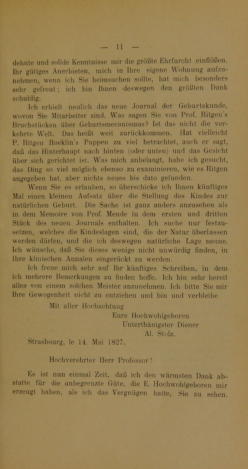 dehnte und solide Kenntnisse mir die größte Ehrfurcht einflöß fei. Ihr gütiges Anerbieten, mich in Ihre eigene Wohnung aulzu- nehmen, wenn ich Sie heimsuchen sollte, hat mich besonders sehr gefreut; ich bin Ihnen deswegen den größten Dank schuldig. Ich erhielt neulich das neue Journal der Geburtskunde, wovon Sie Mitarbeiter sind. Was sagen Sie von Prof. Ritgen's Bruchstücken über Geburtsmecanismus? Ist das nicht die ver- kehrte Welt. Das heißt weit zurückkommen. Hat vielleicht P. Ritgen Roeklin’s Puppen zu viel betrachtet, auch er sagt, daß das Hinterhaupt nach hinten (oder unten) und das Gesicht über sich gerichtet ist. Was mich anbelangt, habe ich gesucht, das Ding so viel möglich ebenso zu examinieren, wie es Ritgen angegeben hat, aber nichts neues bis dato gefunden. Wenn Sie es erlauben, so überschicke ich Ihnen künftiges Mal einen kleinen Aufsatz über die Stellung des Kindes zur natürlichen Geburt. Die Sache ist ganz anders anzusehen als in dem Memoire von Prof. Mende in dem ersten und dritten Stück des neuen Journals enthalten. Ich suche nur festzu- setzen, welches die Kindeslagen sind, die der Natur überlassen werden dürfen, und die ich deswegen natürliche Lage nenne. Ich wünsche, daß Sie dieses wenige nicht unwürdig finden, in Ihre klinischen Annalen eingerückt zu werden. Ich freue mich sehr auf Ihr künftiges Schreiben, in dem ich mehrere Bemerkungen zu finden hoffe. Ich bin sehr bereit alles- von einem solchen Meister anzunehmen. Ich bitte Sie mir Ihre Gewogenheit nicht zu entziehen und bin und verbleibe Mit aller Hochachtung Eure Hochwohlgeboren Unterthänigster Diener Al. Stolz. Strasbourg, le 14. Mai 1827. Hochverehrter Herr Professor! Es ist nun einmal Zeit, daß ich den wärmsten Dank ab- statte für die unbegrenzte Güte, die E. Hochwohlgeboren mir erzeugt haben, als ich das Vergnügen hatte, Sie zu sehen.