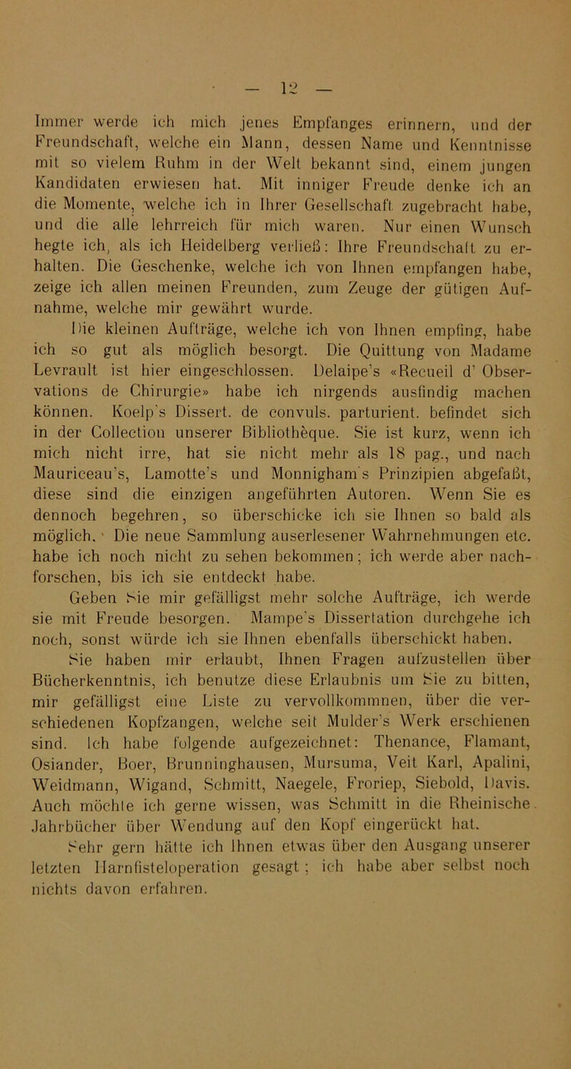 Immer werde ich mich jenes Empfanges erinnern, und der Freundschaft, welche ein Mann, dessen Name und Kenntnisse mit so vielem Ruhm in der Welt bekannt sind, einem jungen Kandidaten erwiesen hat. Mit inniger Freude denke ich an die Momente, welche ich in Ihrer Gesellschaft, zugebracht habe, und die alle lehrreich für mich waren. Nur einen Wunsch hegte ich, als ich Heidelberg verließ: Ihre Freundschaft zu er- halten. Die Geschenke, welche ich von Ihnen empfangen habe, zeige ich allen meinen Freunden, zum Zeuge der gütigen Auf- nahme, welche mir gewährt wurde. Die kleinen Aufträge, welche ich von Ihnen empfing, habe ich so gut als möglich besorgt. Die Quittung von Madame Levrault ist hier eingeschlossen. Delaipe’s «Recueil d’ Obser- vations de Chirurgie» habe ich nirgends ausfindig machen können. Koelp's Dissert. de convuls. parturient. befindet sich in der Collection unserer Bibliotheque. Sie ist kurz, wenn ich mich nicht irre, hat sie nicht mehr als 18 pag., und nach Mauriceau’s, Lamotte’s und Monnigham s Prinzipien abgefaßt, diese sind die einzigen angeführten Autoren. Wenn Sie es dennoch begehren, so überschicke ich sie Ihnen so bald als möglich. ■ Die neue Sammlung auserlesener Wahrnehmungen etc. habe ich noch nicht zu sehen bekommen; ich werde aber nach- forschen, bis ich sie entdeckt habe. Geben Sie mir gefälligst mehr solche Aufträge, ich werde sie mit Freude besorgen. Mampe’s Dissertation durchgehe ich noch, sonst würde ich sie Ihnen ebenfalls überschickt haben. Sie haben mir erlaubt, Ihnen Fragen aufzustellen über Bücherkenntnis, ich benutze diese Erlaubnis um Sie zu bitten, mir gefälligst eine Liste zu vervollkommnen, über die ver- schiedenen Kopfzangen, welche seit Mulder's Werk erschienen sind. Ich habe folgende aufgezeichnet: Thenance, Flamant, Osiander, Boer, Brunninghausen, Mursuma, Veit Karl, Apalini, Weidmann, Wigand, Schmitt, Naegele, Froriep, Siebold, Davis. Auch möchte ich gerne wissen, was Schmitt in die Rheinische Jahrbücher über Wendung auf den Kopf eingerückt hat. Sehr gern hätte ich Ihnen etwas über den Ausgang unserer letzten Ilarnfisteloperation gesagt ; ich habe aber selbst noch nichts davon erfahren.