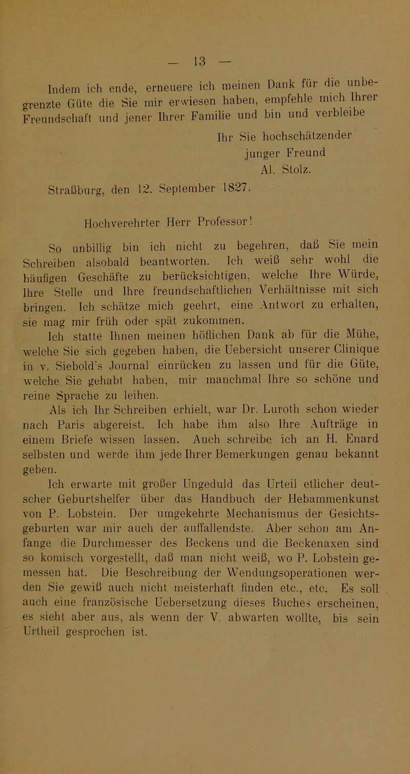 Indem ich ende, erneuere ich meinen Dank für die unbe grenzte Güte die Sie mir erwiesen haben, empfehle mich Ihrer Freundschaft und jener Ihrer Familie und bin und verbleibe Ihr Sie hochschätzender junger Freund Al. Stolz. Straßburg, den 12. September 1827. Hochverehrter Herr Professor! So unbillig bin ich nicht zu begehren, daß Sie mein Schreiben alsobald beantworten. Ich weiß sehr wohl die häufigen Geschäfte zu berücksichtigen, welche Ihre Würde, Ihre Stelle und Ihre freundschaftlichen Verhältnisse mit sich bringen. Ich schätze mich geehrt, eine Antwort zu erhalten, sie mag mir früh oder spät zukommen. Ich statte Ihnen meinen höflichen Dank ab für die Mühe, welche Sie sich gegeben haben, die Uebersicht unserer Clinique in v. Siebold’s Journal einrücken zu lassen und für die Güte, welche Sie gehabt haben, mir manchmal Ihre so schöne und reine Sprache zu leihen. Als ich Ihr Schreiben erhielt, war Dr. Luroth schon wieder nach Paris abgereist. Ich habe ihm also Ihre Aufträge in einem Briefe wissen lassen. Auch schreibe ich an H. Enard selbsten und werde ihm jede Ihrer Bemerkungen genau bekannt geben. Ich erwarte mit großer Ungeduld das Urteil etlicher deut- scher Geburtshelfer über das Handbuch der Hebammenkunst von P. Lobstein. Der umgekehrte Mechanismus der Gesichts- geburten war mir auch der auffallendste. Aber schon am An- fänge die Durchmesser des Beckens und die Beckenaxen sind so komisch vorgestellt, daß man nicht weiß, wo P. Lobstein ge- messen hat. Die Beschreibung der Wendungsoperationen wer- den Sie gewiß auch nicht meisterhaft linden etc., etc. Es soll auch eine französische Uebersetzung dieses Buches erscheinen, es sieht aber aus, als wenn der V. abwarten wollte, bis sein Urtheil gesprochen ist.