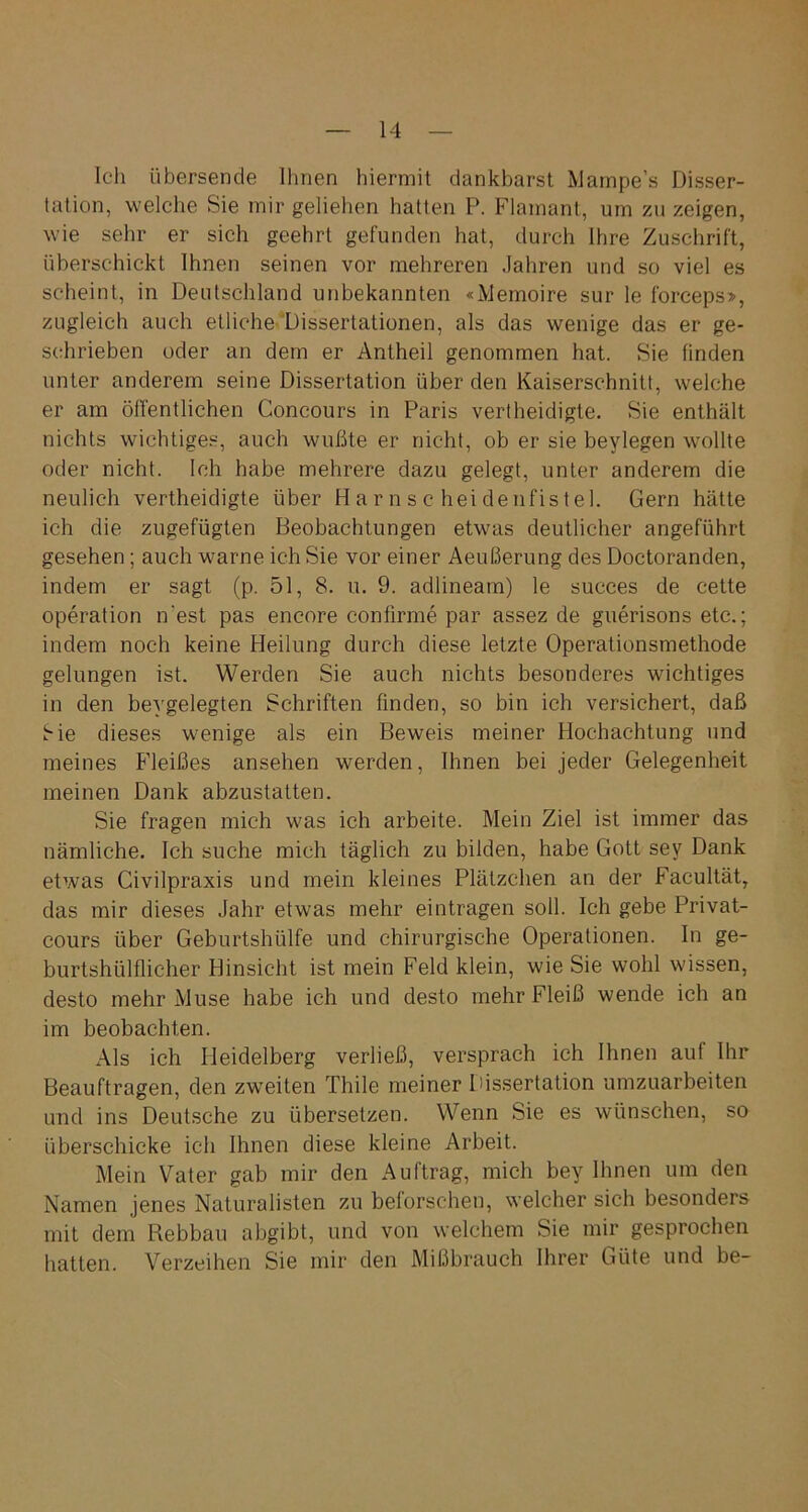 Ich übersende Ihnen hiermit dankbarst Mampe’s Disser- tation, welche Sie mir geliehen hatten P. Flamant, um zu zeigen, wie sehr er sich geehrt gefunden hat, durch Ihre Zuschrift, überschickt Ihnen seinen vor mehreren Jahren und so viel es scheint, in Deutschland unbekannten «Memoire sur le forceps», zugleich auch etliche Dissertationen, als das wenige das er ge- schrieben oder an dem er Antheil genommen hat. Sie finden unter anderem seine Dissertation überden Kaiserschnitt, welche er am öffentlichen Concours in Paris vertheidigte. Sie enthält nichts wichtiges, auch wußte er nicht, ob er sie beylegen wollte oder nicht. Ich habe mehrere dazu gelegt, unter anderem die neulich vertheidigte über Harnscheidenfistel. Gern hätte ich die zugefügten Beobachtungen etwas deutlicher angeführt gesehen; auch warne ich Sie vor einer Aeußerung des Doctoranden, indem er sagt (p. 51, 8. u. 9. adlineam) le succes de cette Operation n'est pas encore confirme par assez de guerisons etc.; indem noch keine Heilung durch diese letzte Operationsmethode gelungen ist. Werden Sie auch nichts besonderes wichtiges in den bevgelegten Schriften finden, so bin ich versichert, daß Sie dieses wenige als ein Beweis meiner Hochachtung und meines Fleißes ansehen werden, Ihnen bei jeder Gelegenheit meinen Dank abzustatten. Sie fragen mich was ich arbeite. Mein Ziel ist immer das nämliche. Ich suche mich täglich zu bilden, habe Gott sev Dank etwas Civilpraxis und mein kleines Plätzchen an der Facultät, das mir dieses Jahr etwas mehr eintragen soll. Ich gebe Privat- cours über Geburtshülfe und chirurgische Operationen. In ge- burtshülflicher Hinsicht ist mein Feld klein, wie Sie wohl wissen, desto mehr Muse habe ich und desto mehr Fleiß wende ich an im beobachten. Als ich Heidelberg verließ, versprach ich Ihnen auf Ihr Beauftragen, den zweiten Thile meiner Dissertation umzuarbeiten und ins Deutsche zu übersetzen. Wenn Sie es wünschen, so überschicke ich Ihnen diese kleine Arbeit. Mein Vater gab mir den Auftrag, mich bey Ihnen um den Namen jenes Naturalisten zu beforschen, welcher sich besonders mit dem Rebbau abgibt, und von welchem Sie mir gesprochen hatten. Verzeihen Sie mir den Mißbrauch Ihrer Güte und be-