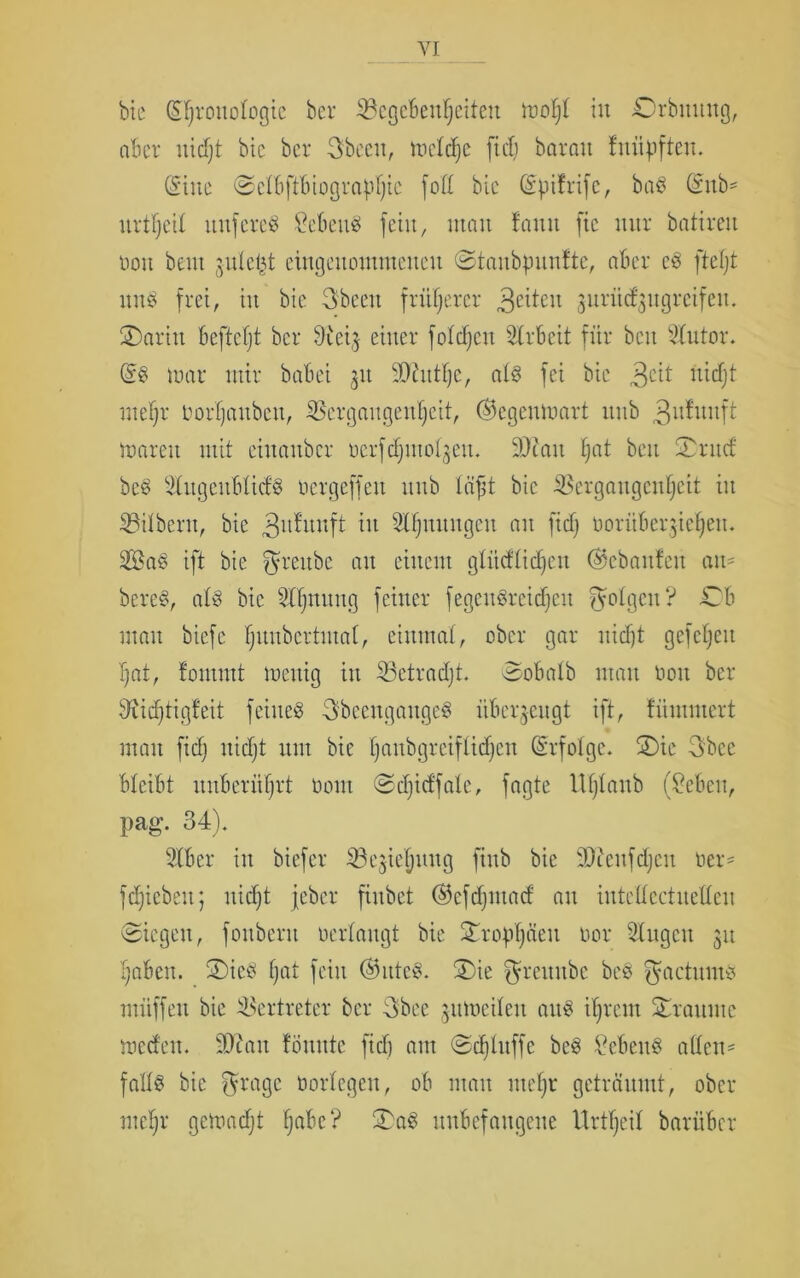 bte Chronologie ber ^Begebenheiten ir>of;t in Orbmutg, aber iiidjt bic ber 3beeit, meldjc ftd; barmt fniipften. (Sine ©clbftbiograpljic fofl bic (Spitrife, baS (Smb* urteil nnfereS Gebens fein, inan fantt fic mtr batireit non beut jnlel^t eingenommenen ©taubpuntte, aber cS fteljt uns frei, in bie 3beett früherer feiten -gnrii(fgugrcifen. £)aritt befiehl ber 0{eij einer folgen Arbeit für beit Vutor. (SS mar mir babei 31t Sftutlje, als fei bie 3C^ didjt mehr Oorljattbett, Vergangenheit, ®egenmart nttb 3utuitft marett mit einattber ücrfdjmofyett. 9)catt Ijat beit Tvnd bcS VugeublidS Oergeffett ttnb Ififjt bic Vergangenheit in Vilbent, bie 3u^uufi w Slfjuuugcu an fid) ooritbeqie^ett. SaS ift bie ^rettbc att einem glüdlidjen @ebaufeu an- bereS, als bic Vljnung feiner fegcitSreidjeu folgen? O man biefc Ijnnbertntat, einmal, ober gar nidjt gefcljett hat, fontint mettig in Vctradjt. Sobalb man boit ber diidjtigfeit feiltet 3bccitgaitgeS überzeugt ift, tümmert man fid; nidjt mit bie l)anbgreiflicfjen (Srfolgc. SDie 3bce bleibt unberührt üont ©djid'fale, fagte Uljlanb (?ebeit, pag. 34). Vbcr in biefer Vejielpmg finb bie iOtcnfdjcit ber* fdpcbeit; nicht jeber fiitbct (^efdjntad an intellectnellen (Riegen, fonbent oerlangt bie 2topf)äeit oor Gingen 31t haben. £)icS f;at fein (Wittes. 3)ie ^rettitbc bcS gactums muffen bie Vertreter ber 3bee jitmeileit aus ihrem Traume medett. -Otait tonnte fid) aut Sdjluffe beS Vcbenö allen- falls bic ffragc oorlegeit, ob man iiteljr geträumt, ober nteljr gemadjt tjabc? 3)aS unbefangene Urteil barüber