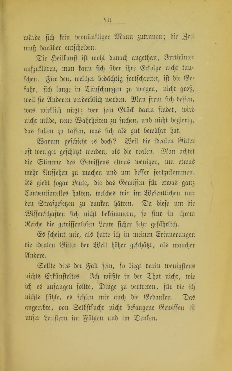 Würbe fid) fein beruüuftiger 9)?autt gutrauen; bie 3e^ muß bariiber entfdjeibcu. 2)ie Jjeilfunft ift wofjl battad) angetan, 3rrtf)iimer aufguftärcu, man faitn ficf> über iljre (Erfolge nid)t tau* fdjett. $iir beit, Welcher bebädjtig fortf freitet, ift bic ©e* fatjr, fid) lauge in SEäufdfjiutgen 311 wiegen, nidjt groß, Weil fie Ruberen oerbcrblid) werben. 99iau freut fid; beffeu, was wirflidj mißt; wer fein ©liid baritt fittbet, wirb nicht ntiibe, neue SBafjrljeiteu 311 fudjeu, uub uidjt begierig, baS faden 31t taffen, was fid) als gut bewährt fjat. SSarittn gcfdjiefjt cS bod)? SBcil bic ibeateit ©iiter oft weniger gcfdjüljt werben, als bic realen. 93tau adjtet bie ©tirnme beS ©eWiffeuS etwas weniger, um etwas utefjr Bluff elfen 31t madjett unb um beffer fort3u!ommeu. öS giebt fogar Beute, bie baS ©etoiffen für etwas 90113 (SotWeittioneßeS galten, Welses wir im BBefentlidjeu nur beit ©trafgefe^en 311 bauten f)ättcu. SDa biefe unt bie BBiffeufdjaftett fid) ttid)t bcfümntcrit, fo ftitb in il)rem 9veid)c bie gcwiffcitlofcu Beute fid)er fcljr gefäf)rlid). @S fd)eiitt mir, als fjättc id) in meinen Gmnneruugeit bie ibealeit (55iiter ber SBelt fjöljer gefd)ät$t, als mancher ditbere. ©odte bicS ber ^att feilt, fo liegt baritt meitigftenS itid)tS (SrtünftclteS. 3d) wüßte itt ber 2d)at nidjt, wie id) cS attfattgcit foüte, £>inge 31t oertreten, für bie id) itid)tS fiil)lc, cS festen mir and) bie ©ebaufeu. 3)aS angeerbte, 001t ©elbftfudjt nid)t befangene ©ewiffett ift nufer Beitftent im ^üljlett uub im ©citfeit.