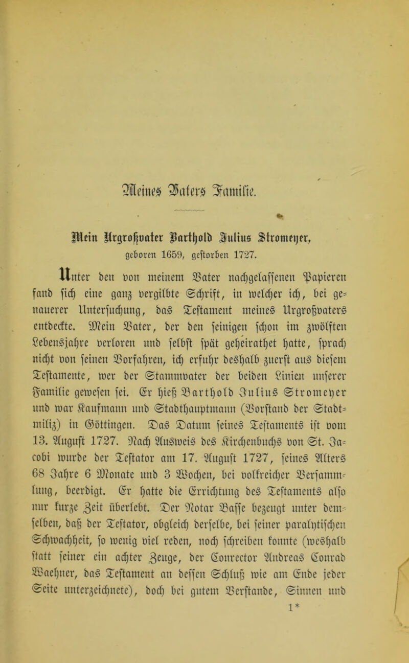 SültiiiM Rufers Srtmilfc pleitt Itrgrofiuater Partljolb Sulius Stromeijfr, geboren 1659, geftovben 1727. Unter beit non meinem Leiter nadjgetaffenett papieren fanb fid) eine gang Dergitbte Sdfrift, in meldfer id), bei gc= nanercr Unterfudfmtg, baS Seftament meines UrgroffnaterS entbeefte. iOfeiit SSater, ber beit feinigen fdjott im gmölften SebcitSjatjre oerloren nnb fetbft fpät geljeiratlfet patte, fprad) nid)t non feinen ©orfaljren, id) erfuhr beSfyatb giterft ans biefem Xeftamente, mer ber Stammbater ber beiben Linien unferer ft-amitte getnefett fei. (Sr pic^ Sßartpotb -3mtiitS Strometjer nnb mar Kaufmann nnb Stabttjanptmann (©orftattb ber Stabt- mitig) in (Böttingen. £>aS ®atnm feines £eftamentS ift oom 13. 3luguft 1727. 9?ad) SlnSmeiS bcS ÄircpcnbucpS non St. -3a- cobi mnrbc ber £eftator am 17. Stugnft 1727, feines SttterS 68 Oapre 6 9)?onate nnb 3 2Bod)cn, bei noffreieper ©erfarnm- hing, beerbigt. (Sr patte bie (Srricptnng bcS JeftamcntS atfo nur fnrge 3eit iibertcbt. ®er 2cotar ©affe begeugt unter bem- fetben, baff ber Xeftator, obgteiep berfetbe, bei feiner paratptifepen Sd)inacppeit, fo mettig nict reben, nod) fepreiben f'onntc (tncSpatb ftatt feiner ein aepter 3euge, ber (Sonrcctor 3tnbrcaS (Sottrab ©?aef)ner, baS SCeftament an beffen Sdjhtjf mie am (Snbe jeber Seite untergeidfnete), bod) bei gutem ©erftanbe, Sinnen nnb l*