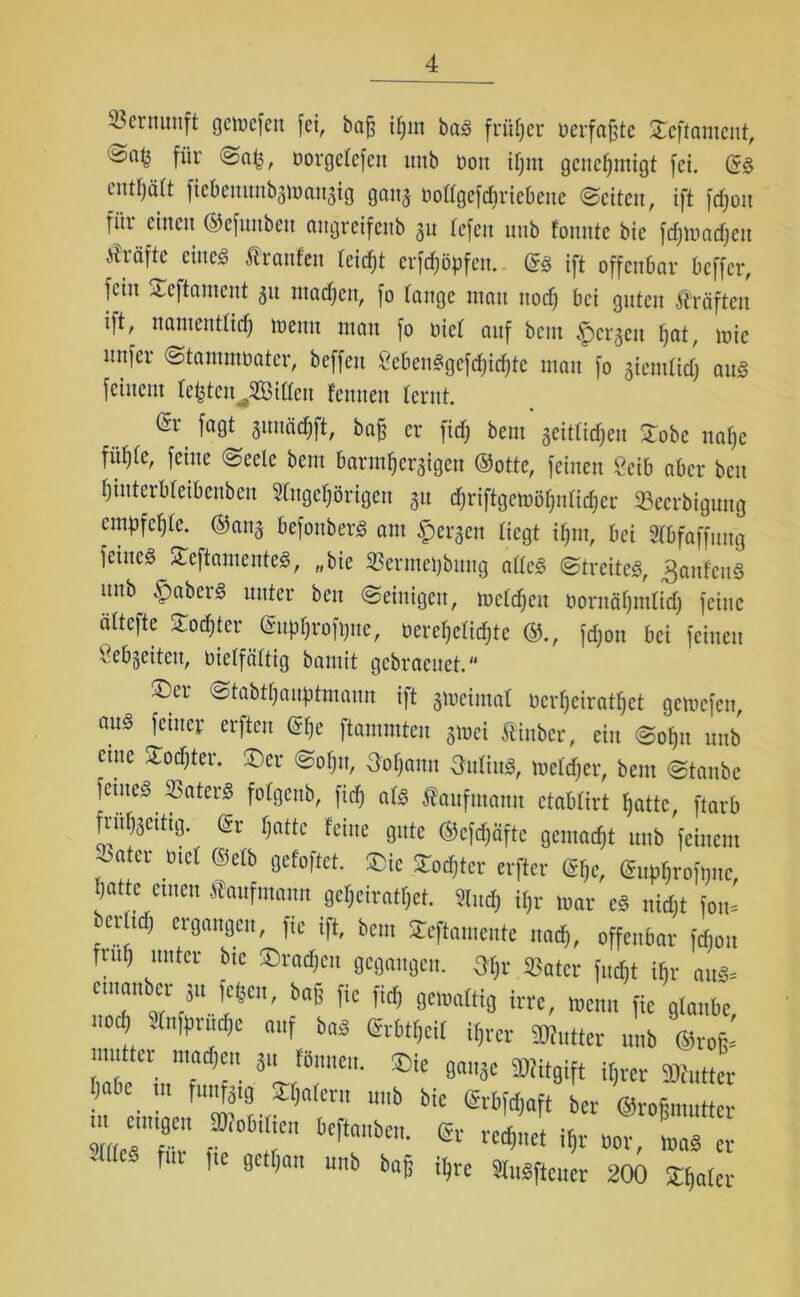 Vernunft gcnjcfcn fei, ba§ m ba« früher oerfajjte ©cftameut, für Dorgelefeit unb Don if;m genehmigt fei. (S« enthält ftebenunbgmangtg gong Dollgefchriebeue ©eiten, ift fdjon für einen ©efuubeu ongreifenb 31t lefen nnb fonnte bie fcf;ir»nrf;en Kräfte eine« Äraufeit leitet crfdjöpfett.. (Sä ift offenbar beffer, fein ^eftament 31t ntadjeit, fo lange man nod) bei guten Kräften ift, namentlich meint matt fo Diel anf bettt <pcrgett hat, mic linfcr Stammbater, beffett 8eben«gefd)tihte matt fo gtemltd) au« feinem testen Rillen fentten lernt. fa0* &ajj er fidj bent geitlidjeit ©obe nahe fühle, feine (Seele bent barmheraigen ©otte, feinen 2eib aber ben hinterbleibenben Angehörigen 31t d)riftgemöl)nlid)cr Sättigung empfehle, ©ang befottber« am bergen liegt ihm, bei Abfaffung feine« ©eftamente«, „bie Sermeijbuitg alle« Streite«, Raufen« nnb §aber« unter ben Seinigctt, mcldjeu bornähmlid) feine ältefte Sochter (Suphrofptte, Dereljelidjte ©., fdjon bei feinen Sebgeiten, Dielfältig bamit gcbracuct.“ ®cr ©tabtljauptmaun ift gmeiinal Dcrhciratl)ct gemefen, au« feiner erften @he flammten gmei Äiitber, ein Sol)it unb eine ©odjter. ©er Sohn, Ootjaun Ottliu«, meldjer, bent Staube feine« S3ater« folgeub, fidj al« Kaufmann ctablirt hatte, ftarb frufjgetttg. (Sr hatte feine gute ©cfdjäftc gemocht nnb feinem oatcr Diel ©elb gefoftet. ©ic ©odjter erfter (Sfje, (Supljroftjnc, hatte etttett Kaufmann geheiratet. And) iljr mar e« nidjt fott- icrltdj ergangen, fie ift, bent ©eftamente nach, offenbar fdjon futf) unter btc ©rachen gegangen. 3$r Sßater fudbt ihr au«= ctnaitbcr Su fcfeeu, bajj fie fid) gemaltig irre, mentt fie glaube nod) Aitfpritdjc auf ba« (Srbtf)cil ihrer Butter unb ©rofc ;iU;tter w‘*“. *lt gange Mitgift ihrer Butter ? 6c. !U fu^f9 ^nIeru unb bie (Srbfdjaft ber ©ro&mutter “ ff1 f°biticn bcftauben- rechnet ihr Dor, ma« er JÖC* fur [ie «nn W ihre Au«ftcuer 200 ©ijater