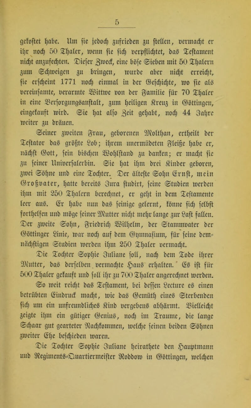 gefoftet habe. Um fie jcborf; giifrteben 311 [teilen, Dermalst er it)r nod) 50 Sfjater, meint fie fid) ncrpftidjtet, baS £eftantent nicht «n^ufedjten. £)icfer 3ü)ecf, eine böfe (Sieben mit 50 £t)atern gnm Sdjmeigcit 311 bringen, mürbe aber nicht erreicht, fie crfdjeint 1771 nod; einmal in ber ©efdjidjte, mo fie at-3 nereinfamte, oerarmte SBittmc non ber gantitie für 70 3Tf;aler in eine 2>erforgitng3anftatt, 311m heiligen Äreu3 in ©öttiitgcu, eingefauft mirb. Sie I)at atfo ,3eit gehabt, nod) 44 3at)rc mciter 31t brauen. Seiner smeiten grau, geborenen 9ftottf)ait, ertfjeitt ber Xcftator baS größte 80b; ihrem unermübeten gteiffe l;abc er, nädift ©ott, fein biSdfeit 3£ot)tftaub 311 bauten; er ntadjt fie 31t feiner Unioerfaterbin. Sic t)at if)ut brei itinber geboren, 3tuci Söfjne uub eine STodjtcr. £>er dtteftc Sot)it Gmtft, mein ©rofjoater, fjattc bereits 3ura ftubirt, feine Stubien merbcit it)in mit 250 Ratern beredetet, er gct)t in bem STeftamente teer aitS. ßr tjabc nun baS [einige gelernt, fönnc fid) fetbft fortljctfcn uub möge feiner Butter uidjt mct)r tauge 31m Saft faßen. ®er 3meite Sotjn, f^riebrid; SBittjetm, ber Stammoater ber ©öttingcr Sinie, mar nod; auf bem ©pntnafümt, für feine bcm= näd)ftigeit Stubien merbcit itjm 250 Skater uerntadjt. £)ie Storf)ter Sophie Outiane fott, itad) bem Xobe ihrer 9Jinttcr, baS berfetben. oermad^te £>att§ ermatten. (ä§ ift für 500 Xhnter getauft ltnb fott if;r 311700Xt)atcr angerecfjnct merbcit. So meit reid)t baS SEeftament, bei beffen Sccture eS einen betrübten Griitbritcf mad)t, mic baS ©ernütt) eines Sterbcitbeit fid) um ein unfreuttbtid)eS 5tittb ucrgebettS abhärmt. 33icttcid)t 3eigte il)tit ein gütiger ©eitiitS, nod; int Traume, bie tauge Sdjaar gut gearteter 9tad)fonttneit, mctd)c feinen beibeit Söl;nctt gmeiter (S(;e befd;icbeit mareit. ®ie Xodjter Sophie gutiane heirattfete ben ^auptntann uub 9?egimcutS'Quartiermeiftcr fKobbom in ©öttingen, melden